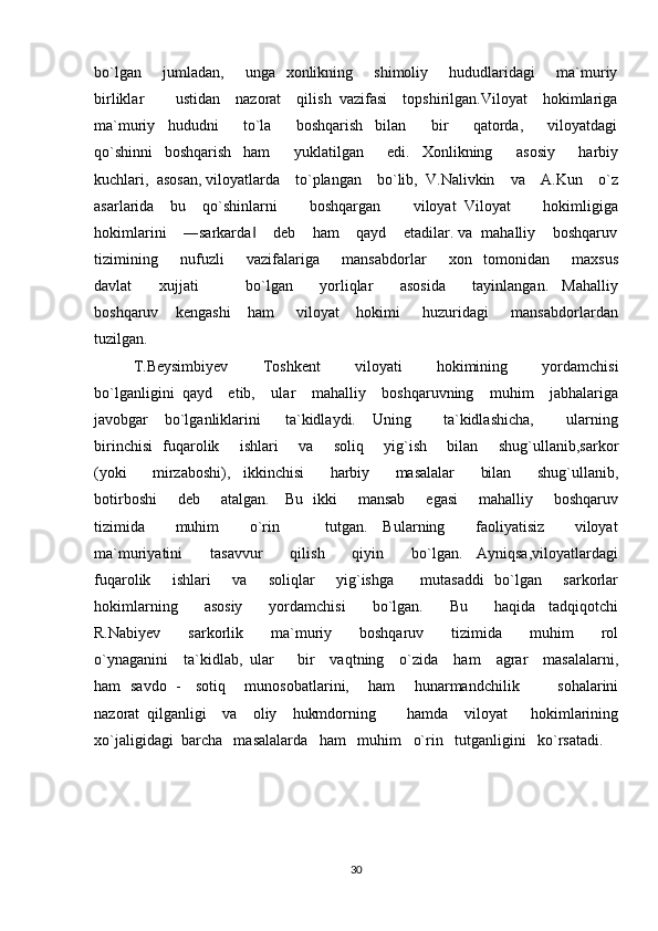 bo`lgan       jumladan,       unga   xonlikning       shimoliy       hududlaridagi        ma`muriy
birliklar        ustidan    nazorat    qilish  vazifasi    topshirilgan.Viloyat    hokimlariga
ma`muriy     hududni         to`la         boshqarish     bilan         bir         qatorda,         viloyatdagi
qo`shinni     boshqarish     ham         yuklatilgan         edi.     Xonlikning         asosiy         harbiy
kuchlari,  asosan, viloyatlarda    to`plangan    bo`lib,  V.Nalivkin    va    A.Kun    o`z
asarlarida     bu     qo`shinlarni         boshqargan         viloyat   Viloyat         hokimligiga
hokimlarini    ―sarkarda     deb    ham    qayd    etadilar. va  mahalliy    boshqaruv‖
tizimining         nufuzli         vazifalariga         mansabdorlar         xon     tomonidan         maxsus
davlat         xujjati               bo`lgan         yorliqlar         asosida         tayinlangan.     Mahalliy
boshqaruv       kengashi       ham         viloyat       hokimi         huzuridagi         mansabdorlardan
tuzilgan. 
T.Beysimbiyev         Toshkent         viloyati         hokimining         yordamchisi
bo`lganligini  qayd    etib,    ular    mahalliy    boshqaruvning    muhim    jabhalariga
javobgar     bo`lganliklarini       ta`kidlaydi.     Uning         ta`kidlashicha,         ularning
birinchisi   fuqarolik       ishlari       va       soliq       yig`ish       bilan       shug`ullanib,sarkor
(yoki         mirzaboshi),     ikkinchisi         harbiy         masalalar         bilan         shug`ullanib,
botirboshi        deb       atalgan.     Bu   ikki       mansab       egasi        mahalliy       boshqaruv
tizimida         muhim         o`rin             tutgan.     Bularning         faoliyatisiz         viloyat
ma`muriyatini         tasavvur         qilish         qiyin         bo`lgan.     Ayniqsa,viloyatlardagi
fuqarolik       ishlari       va       soliqlar        yig`ishga         mutasaddi    bo`lgan       sarkorlar
hokimlarning         asosiy         yordamchisi         bo`lgan.         Bu         haqida     tadqiqotchi
R.Nabiyev         sarkorlik         ma`muriy         boshqaruv         tizimida         muhim         rol
o`ynaganini    ta`kidlab,  ular      bir    vaqtning    o`zida    ham    agrar    masalalarni,
ham   savdo   -     sotiq       munosobatlarini,       ham       hunarmandchilik               sohalarini
nazorat  qilganligi    va    oliy    hukmdorning        hamda    viloyat      hokimlarining
xo`jaligidagi  barcha   masalalarda   ham   muhim   o`rin   tutganligini   ko`rsatadi.
                          
30