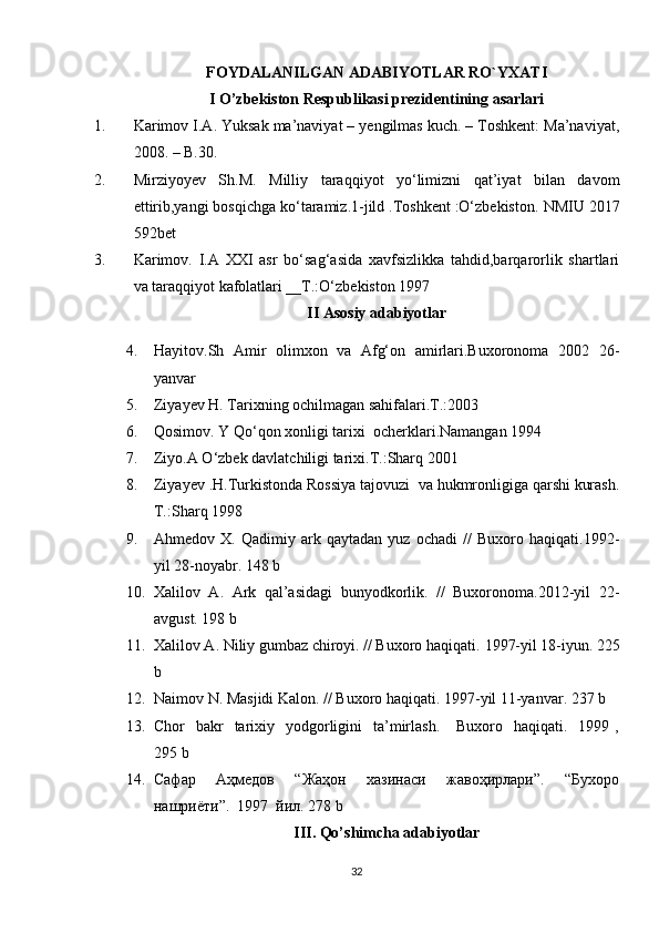 FOYDALANILGAN ADABIYOTLAR RO`YXATI
I O’zbekiston Respublikasi prezidentining asarlari
1. Karimov I.A. Yuksak ma’naviyat – yengilmas kuch. – Toshkent: Ma’naviyat,
2008. – B.30.
2. Mirziyoyev   Sh.M.   Milliy   taraqqiyot   yo‘limizni   qat’iyat   bilan   davom
ettirib,yangi bosqichga ko‘taramiz.1-jild .Toshkent :O‘zbekiston.  NMIU 2017
592bet      
3. Karimov.   I.A   XXI   asr   bo‘sag‘asida   xavfsizlikka   tahdid,barqarorlik   shartlari
va taraqqiyot kafolatlari __T.:O‘zbekiston 1997
II Asosiy adabiyotlar
4. Hayitov.Sh   Amir   olimxon   va   Afg‘on   amirlari.Buxoronoma   2002   26-
yanvar
5. Ziyayev H. Tarixning ochilmagan sahifalari.T.:2003
6. Qosimov. Y Qo‘qon xonligi tarixi  ocherklari.Namangan 1994
7. Ziyo.A O‘zbek davlatchiligi tarixi.T.:Sharq 2001
8. Ziyayev .H.Turkistonda Rossiya tajovuzi  va hukmronligiga qarshi kurash.
T.:Sharq 1998
9. Ahmedov   X.   Qadimiy   ark   qaytadan   yuz   ochadi   //   Buxoro   haqiqati.1992-
yil 28-noyabr. 148 b
10. Xalilov   A.   Ark   qal’asidagi   bunyodkorlik.   //   Buxoronoma.2012-yil   22-
avgust. 198 b
11. Xalilov A. Niliy gumbaz chiroyi. // Buxoro haqiqati.  1997-yil 18-iyun.  225
b
12. Naimov N. Masjidi Kalon. // Buxoro haqiqati. 1997-yil 11-yanvar. 237 b
13. Chor     bakr     tarixiy   yodgorligini    ta’mirlash.      Buxoro   haqiqati.     1999 ,
295 b
14. Сафар     Аҳмедов     “Жаҳон     хазинаси     жавоҳирлари”.     “Бухоро
нашриёти”.  1997  йил. 278 b
III. Qo’shimcha adabiyotlar
32 