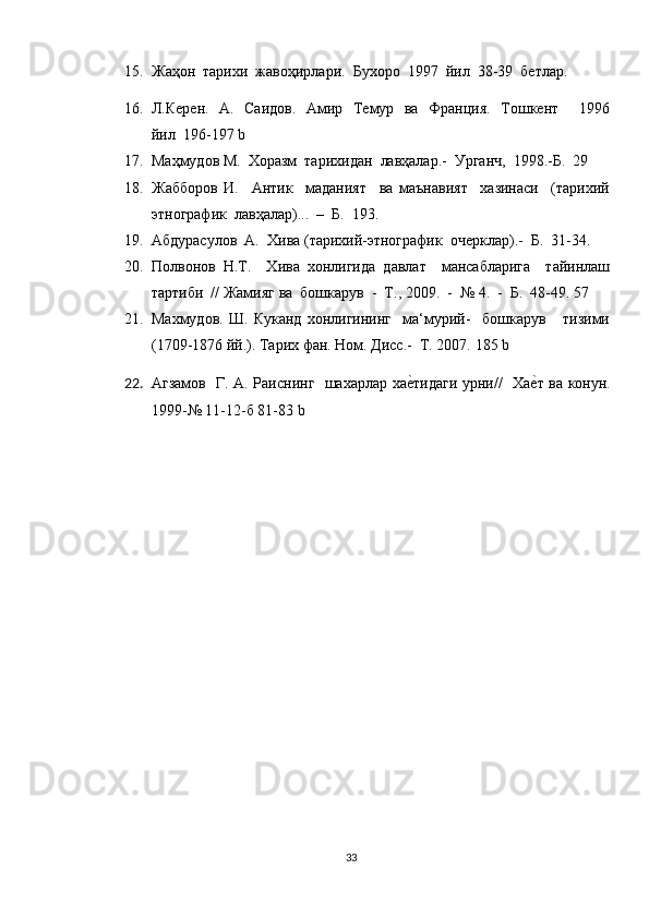 15. Жаҳон  тарихи  жавоҳирлари.  Бухоро  1997  йил  38-39  бетлар. 
16. Л.Керен.   А.   Саидов.   Амир   Темур   ва   Франция.   Тошкент       1996
йил   196-197 b
17. Маҳмудов М.  Хоразм  тарихидан  лавҳалар.-  Урганч,  1998.-Б.  29
18. Жабборов   И.     Антr     маданият     ва   маънавият     хазинаси     (тарихий
этнографr  лавҳалар)...  –  Б.  193. 
19. Абдурасулов  А.  Хива (тарихий-этнографr  очерклар).-  Б.  31-34.
20. Полвонов   Н.Т.     Хива   хонлигида   давлат     мансабларига     тайинлаш
тартhи  // Жамияг ва  бошкарув  -  Т., 2009.  -  № 4.  -  Б.  48-49. 57
21. Махмудов.   Ш.   Куканд   хонлигининг     ма‘мурий-     бошкарув       тизими
(1709-1876 йй.). Тарих фан. Ном. Дисс.-  Т. 2007.  185 b
22. Агзамов   Г. А. Раиснинг   шахарлар хае?тидаги урни//   Ха	е?т ва конун.
1999-№ 11-12-б 81-83  b
33 