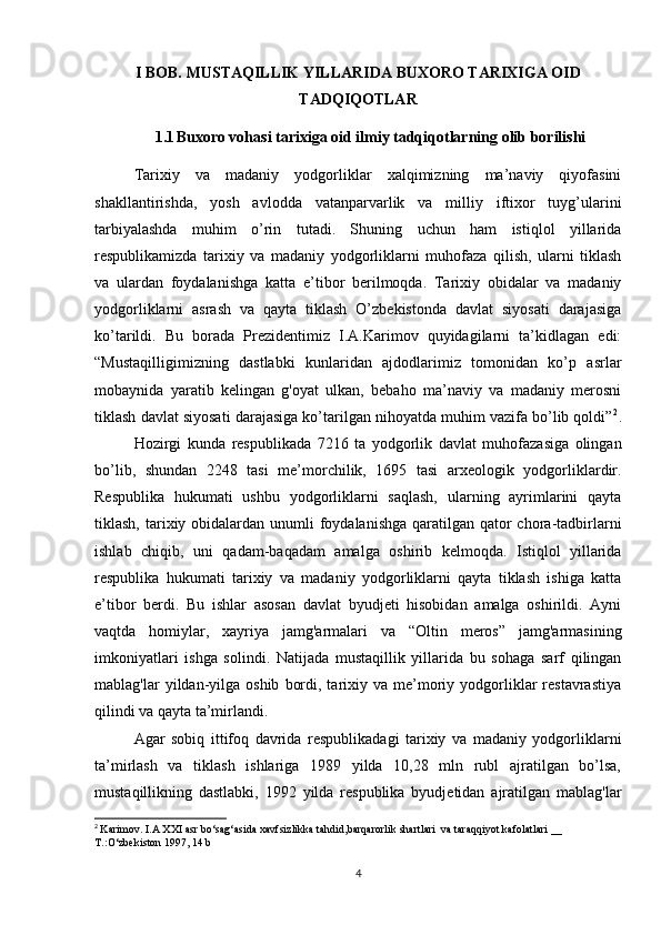 I BOB. MUSTAQILLIK YILLARIDA BUXORO TARIXIGA OID
TADQIQOTLAR
1.1 Buxoro vohasi tarixiga oid ilmiy tadqiqotlarning olib borilishi
Tarixiy   va   madaniy   yodgorliklar   xalqimizning   ma’naviy   qiyofasini
shakllantirishda,   yosh   avlodda   vatanparvarlik   va   milliy   iftixor   tuyg’ularini
tarbiyalashda   muhim   o’rin   tutadi.   Shuning   uchun   ham   istiqlol   yillarida
respublikamizda   tarixiy   va   madaniy   yodgorliklarni   muhofaza   qilish,   ularni   tiklash
va   ulardan   foydalanishga   katta   e’tibor   berilmoqda.   Tarixiy   obidalar   va   madaniy
yodgorliklarni   asrash   va   qayta   tiklash   O’zbekistonda   davlat   siyosati   darajasiga
ko’tarildi.   Bu   borada   Prezidentimiz   I.A.Karimov   quyidagilarni   ta’kidlagan   edi:
“Mustaqilligimizning   dastlabki   kunlaridan   ajdodlarimiz   tomonidan   ko’p   asrlar
mobaynida   yaratib   kelingan   g'oyat   ulkan,   bebaho   ma’naviy   va   madaniy   merosni
tiklash davlat siyosati darajasiga ko’tarilgan nihoyatda muhim vazifa bo’lib qoldi” 2
.
Hozirgi   kunda   respublikada   7216   ta   yodgorlik   davlat   muhofazasiga   olingan
bo’lib,   shundan   2248   tasi   me’morchilik,   1695   tasi   arxeologik   yodgorliklardir.
Respublika   hukumati   ushbu   yodgorliklarni   saqlash,   ularning   ayrimlarini   qayta
tiklash, tarixiy obidalardan  unumli  foydalanishga  qaratilgan  qator  chora-tadbirlarni
ishlab   chiqib,   uni   qadam-baqadam   amalga   oshirib   kelmoqda.   Istiqlol   yillarida
respublika   hukumati   tarixiy   va   madaniy   yodgorliklarni   qayta   tiklash   ishiga   katta
e’tibor   berdi.   Bu   ishlar   asosan   davlat   byudjeti   hisobidan   amalga   oshirildi.   Ayni
vaqtda   homiylar,   xayriya   jamg'armalari   va   “Oltin   meros”   jamg'armasining
imkoniyatlari   ishga   solindi.   Natijada   mustaqillik   yillarida   bu   sohaga   sarf   qilingan
mablag'lar   yildan-yilga  oshib   bordi,  tarixiy  va  me’moriy  yodgorliklar  restavrastiya
qilindi va qayta ta’mirlandi. 
Agar   sobiq   ittifoq   davrida   respublikadagi   tarixiy   va   madaniy   yodgorliklarni
ta’mirlash   va   tiklash   ishlariga   1989   yilda   10,28   mln   rubl   ajratilgan   bo’lsa,
mustaqillikning   dastlabki,   1992   yilda   respublika   byudjetidan   ajratilgan   mablag'lar
2
  Karimov. I.A XXI asr bo‘sag‘asida xavfsizlikka tahdid,barqarorlik shartlari  va taraqqiyot kafolatlari __ 
T.:O‘zbekiston 1997, 14 b
4 