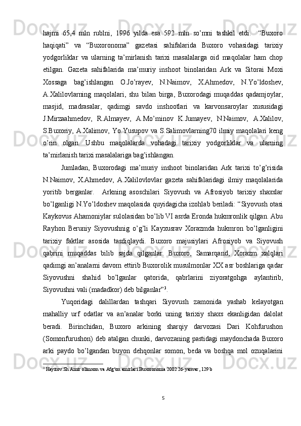 hajmi   65,4   mln   rublni,   1996   yilda   esa   592   mln   so’mni   tashkil   etdi.     “Buxoro
haqiqati”   va   “Buxoronoma”   gazetasi   sahifalarida   Buxoro   vohasidagi   tarixiy
yodgorliklar   va   ularning   ta’mirlanish   tarixi   masalalarga   oid   maqolalar   ham   chop
etilgan.   Gazeta   sahifalarida   ma’muriy   inshoot   binolaridan   Ark   va   Sitorai   Moxi
Xossaga   bag’ishlangan   O.Jo’rayev,   N.Naimov,   X.Ahmedov,   N.Yo’ldoshev,
A.Xalilovlarning   maqolalari,   shu   bilan   birga,   Buxorodagi   muqaddas   qadamjoylar,
masjid,   madrasalar,   qadimgi   savdo   inshootlari   va   karvonsaroylar   xususidagi
J.Mirzaahmedov,   R.Almayev,   A.Mo’minov   K.Jumayev,   N.Naimov,   A.Xalilov,
S.Buxoriy,  A.Xalimov,   Yo.Yusupov   va  S.Salimovlarning70  ilmiy  maqolalari   keng
o’rin   olgan.   Ushbu   maqolalarda   vohadagi   tarixiy   yodgorliklar   va   ularning
ta’mirlanish tarixi masalalariga bag’ishlangan. 
Jumladan,   Buxorodagi   ma’muriy   inshoot   binolaridan   Ark   tarixi   to’g’risida
N.Naimov,   X.Ahmedov,   A.Xalilovlovlar   gazeta   sahifalaridagi   ilmiy   maqolalarida
yoritib   berganlar.     Arkning   asoschilari   Siyovush   va   Afrosiyob   tarixiy   shaxslar
bo’lganligi N.Yo’ldoshev maqolasida quyidagicha izohlab beriladi: “Siyovush otasi
Kaykovus Ahamoniylar sulolasidan bo’lib VI asrda Eronda hukmronlik qilgan. Abu
Rayhon   Beruniy   Siyovushnig   o’g’li   Kayxusrav   Xorazmda   hukmron   bo’lganligini
tarixiy   faktlar   asosida   tasdiqlaydi.   Buxoro   majusiylari   Afrosiyob   va   Siyovush
qabrini   muqaddas   bilib   sajda   qilganlar.   Buxoro,   Samarqand,   Xorazm   xalqlari
qadimgi an’analarni davom ettirib Buxorolik musulmonlar XX asr boshlariga qadar
Siyovushni   shahid   bo’lganlar   qatorida,   qabrlarini   ziyoratgohga   aylantirib,
Siyovushni vali (madadkor) deb bilganlar” 3
.  
Yuqoridagi   dalillardan   tashqari   Siyovush   zamonida   yashab   kelayotgan
mahalliy   urf   odatlar   va   an’analar   borki   uning   tarixiy   shaxs   ekanligidan   dalolat
beradi.   Birinchidan,   Buxoro   arkining   sharqiy   darvozasi   Dari   Kohfurushon
(Somonfurushon)  deb  atalgan chunki, darvozaning pastidagi  maydonchada Buxoro
arki   paydo   bo’lgandan   buyon   dehqonlar   somon,   beda   va   boshqa   mol   ozuqalarini
3
  Hayitov.Sh Amir olimxon va Afg‘on amirlari.Buxoronoma 2002 26-yanvar, 129 b
5 