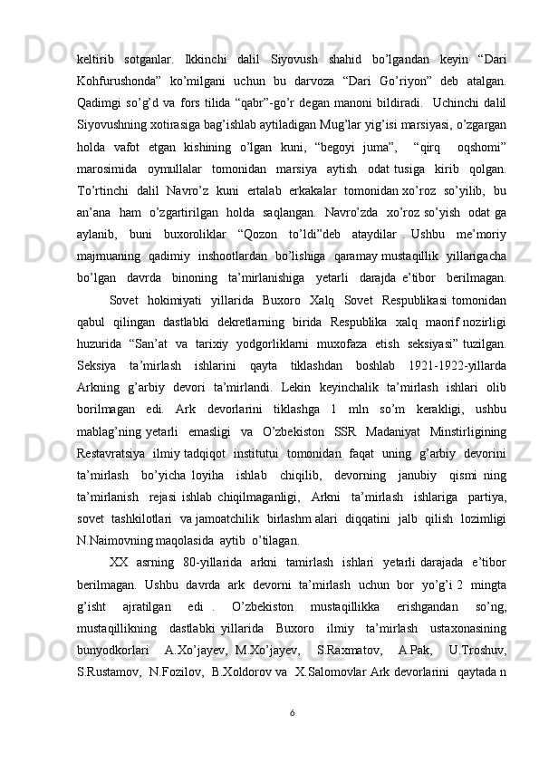 keltirib   sotganlar.   Ikkinchi   dalil   Siyovush   shahid   bo’lgandan   keyin   “Dari
Kohfurushonda”   ko’milgani   uchun   bu   darvoza   “Dari   Go’riyon”   deb   atalgan.
Qadimgi   so’g’d   va   fors   tilida   “qabr”-go’r   degan   manoni   bildiradi.     Uchinchi   dalil
Siyovushning xotirasiga bag’ishlab aytiladigan Mug’lar yig’isi marsiyasi, o’zgargan
holda   vafot   etgan   kishining   o’lgan   kuni,   “begoyi   juma”,     “qirq     oqshomi”
marosimida     oymullalar     tomonidan     marsiya     aytish     odat   tusiga     kirib     qolgan.
To’rtinchi   dalil   Navro’z   kuni   ertalab   erkakalar   tomonidan xo’roz   so’yilib,   bu
an’ana   ham   o’zgartirilgan   holda   saqlangan.   Navro’zda   xo’roz so’yish   odat ga
aylanib,     buni     buxoroliklar     “Qozon     to’ldi”deb     ataydilar   .   Ushbu     me’moriy
majmuaning   qadimiy   inshootlardan   bo’lishiga   qaramay mustaqillik   yillarigacha
bo’lgan     davrda     binoning     ta’mirlanishiga     yetarli     darajda   e’tibor     berilmagan.
Sovet     hokimiyati     yillarida     Buxoro     Xalq     Sovet     Respublikasi   tomonidan
qabul   qilingan   dastlabki   dekretlarning   birida   Respublika   xalq   maorif nozirligi
huzurida   “San’at   va   tarixiy   yodgorliklarni   muxofaza   etish   seksiyasi” tuzilgan.
Seksiya     ta’mirlash     ishlarini     qayta     tiklashdan     boshlab     1921-1922-yillarda
Arkning   g’arbiy   devori   ta’mirlandi.   Lekin   keyinchalik   ta’mirlash   ishlari   olib
borilmagan     edi.     Ark     devorlarini     tiklashga     1     mln     so’m     kerakligi,     ushbu
mablag’ning   yetarli     emasligi     va     O’zbekiston     SSR     Madaniyat     Minstirligining
Restavratsiya   ilmiy tadqiqot   institutui   tomonidan   faqat   uning   g’arbiy   devorini
ta’mirlash     bo’yicha   loyiha     ishlab     chiqilib,     devorning     janubiy     qismi   ning
ta’mirlanish     rejasi   ishlab   chiqilmaganligi,     Arkni     ta’mirlash     ishlariga     partiya,
sovet   tashkilotlari   va jamoatchilik   birlashm alari   diqqatini   jalb   qilish   lozimligi
N.Naimovning maqolasida  aytib  o’tilagan.  
XX    asrning     80-yillarida     arkni     tamirlash     ishlari     yetarli   darajada     e’tibor
berilmagan.   Ushbu   davrda   ark   devorni   ta’mirlash   uchun   bor   yo’g’i 2   mingta
g’isht     ajratilgan     edi   .     O’zbekiston     mustaqillikka     erishgandan     so’ng,
mustaqillikning     dastlabki   yillarida     Buxoro     ilmiy     ta’mirlash     ustaxonasining
bunyodkorlari     A.Xo’jayev,   M.Xo’jayev,     S.Raxmatov,     A.Pak,     U.Troshuv,
S.Rustamov,   N.Fozilov,   B.Xoldorov va   X.Salomovlar Ark devorlarini   qaytada n
6 