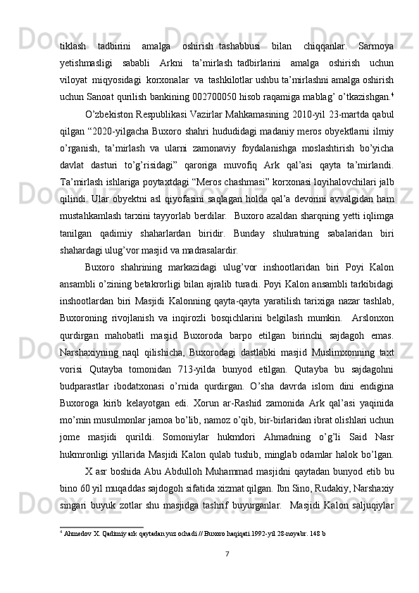 tiklash     tadbirini     amalga     oshirish   tashabbusi     bilan     chiqqanlar.     Sarmoya
yetishmasligi     sababli     Arkni     ta’mirlash   tadbirlarini     amalga     oshirish     uchun
viloyat  miqyosidagi  korxonalar  va  tashkilotlar ushbu ta’mirlashni amalga oshirish
uchun Sanoat qurilish bankining 002700050 hisob raqamiga mablag’ o’tkazishgan. 4
O’zbekiston Respublikasi Vazirlar Mahkamasining 2010-yil 23-martda qabul
qilgan “2020-yilgacha Buxoro shahri  hududidagi  madaniy meros obyektlarni  ilmiy
o’rganish,   ta’mirlash   va   ularni   zamonaviy   foydalanishga   moslashtirish   bo’yicha
davlat   dasturi   to’g’risidagi”   qaroriga   muvofiq   Ark   qal’asi   qayta   ta’mirlandi.
Ta’mirlash ishlariga poytaxtdagi “Meros chashmasi” korxonasi loyihalovchilari jalb
qilindi. Ular  obyektni  asl  qiyofasini  saqlagan  holda qal’a  devorini  avvalgidan  ham
mustahkamlash tarxini  tayyorlab berdilar.   Buxoro azaldan sharqning yetti  iqlimga
tanilgan   qadimiy   shaharlardan   biridir.   Bunday   shuhratning   sabalaridan   biri
shahardagi ulug’vor masjid va madrasalardir. 
Buxoro   shahrining   markazidagi   ulug’vor   inshootlaridan   biri   Poyi   Kalon
ansambli o’zining betakrorligi bilan ajralib turadi. Poyi Kalon ansambli tarkibidagi
inshootlardan   biri   Masjidi   Kalonning   qayta-qayta   yaratilish   tarixiga   nazar   tashlab,
Buxoroning   rivojlanish   va   inqirozli   bosqichlarini   belgilash   mumkin.     Arslonxon
qurdirgan   mahobatli   masjid   Buxoroda   barpo   etilgan   birinchi   sajdagoh   emas.
Narshaxiyning   naql   qilishicha,   Buxorodagi   dastlabki   masjid   Muslimxonning   taxt
vorisi   Qutayba   tomonidan   713-yilda   bunyod   etilgan.   Qutayba   bu   sajdagohni
budparastlar   ibodatxonasi   o’rnida   qurdirgan.   O’sha   davrda   islom   dini   endigina
Buxoroga   kirib   kelayotgan   edi.   Xorun   ar-Rashid   zamonida   Ark   qal’asi   yaqinida
mo’min musulmonlar jamoa bo’lib, namoz o’qib, bir-birlaridan ibrat olishlari uchun
jome   masjidi   qurildi.   Somoniylar   hukmdori   Ahmadning   o’g’li   Said   Nasr
hukmronligi  yillarida Masjidi  Kalon qulab tushib, minglab odamlar  halok bo’lgan.
X asr  boshida  Abu Abdulloh Muhammad masjidni  qaytadan bunyod etib bu
bino 60 yil muqaddas sajdogoh sifatida xizmat qilgan. Ibn Sino, Rudakiy, Narshaxiy
singari   buyuk   zotlar   shu   masjidga   tashrif   buyurganlar.     Masjidi   Kalon   saljuqiylar
4
 A hmedov X. Qadimiy ark qaytadan yuz ochadi // Buxoro haqiqati.1992-yil 28-noyabr.  148 b
7 