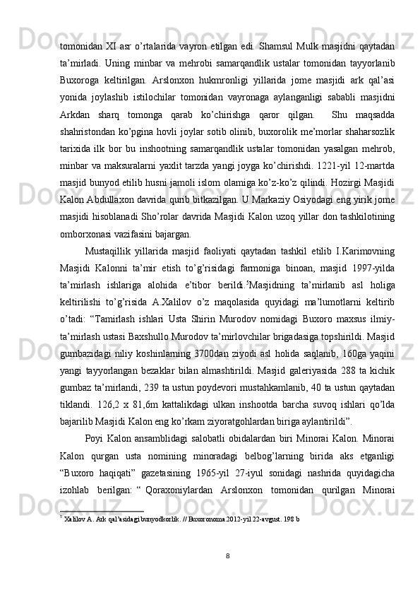 tomonidan  XI   asr   o’rtalarida   vayron   etilgan  edi.   Shamsul   Mulk   masjidni   qaytadan
ta’mirladi.   Uning   minbar   va   mehrobi   samarqandlik   ustalar   tomonidan   tayyorlanib
Buxoroga   keltirilgan.   Arslonxon   hukmronligi   yillarida   jome   masjidi   ark   qal’asi
yonida   joylashib   istilochilar   tomonidan   vayronaga   aylanganligi   sababli   masjidni
Arkdan   sharq   tomonga   qarab   ko’chirishga   qaror   qilgan.     Shu   maqsadda
shahristondan ko’pgina hovli  joylar  sotib olinib, buxorolik me’morlar  shaharsozlik
tarixida   ilk   bor   bu   inshootning   samarqandlik   ustalar   tomonidan   yasalgan   mehrob,
minbar  va  maksuralarni  yaxlit  tarzda yangi  joyga  ko’chirishdi. 1221-yil  12-martda
masjid bunyod etilib husni jamoli islom olamiga ko’z-ko’z qilindi. Hozirgi Masjidi
Kalon Abdullaxon davrida qurib bitkazilgan. U Markaziy Osiyodagi eng yirik jome
masjidi hisoblanadi  Sho’rolar davrida Masjidi  Kalon uzoq yillar don tashkilotining
omborxonasi vazifasini bajargan. 
Mustaqillik   yillarida   masjid   faoliyati   qaytadan   tashkil   etilib   I.Karimovning
Masjidi   Kalonni   ta’mir   etish   to’g’risidagi   farmoniga   binoan,   masjid   1997-yilda
ta’mirlash   ishlariga   alohida   e’tibor   berildi. 5
Masjidning   ta’mirlanib   asl   holiga
keltirilishi   to’g’risida   A.Xalilov   o’z   maqolasida   quyidagi   ma’lumotlarni   keltirib
o’tadi:   “Tamirlash   ishlari   Usta   Shirin   Murodov   nomidagi   Buxoro   maxsus   ilmiy-
ta’mirlash ustasi Baxshullo Murodov ta’mirlovchilar brigadasiga topshirildi. Masjid
gumbazidagi   niliy   koshinlarning   3700dan   ziyodi   asl   holida   saqlanib,   160ga   yaqini
yangi   tayyorlangan   bezaklar   bilan   almashtirildi.   Masjid   galeriyasida   288   ta   kichik
gumbaz ta’mirlandi, 239 ta ustun poydevori mustahkamlanib, 40 ta ustun qaytadan
tiklandi.   126,2   x   81,6m   kattalikdagi   ulkan   inshootda   barcha   suvoq   ishlari   qo’lda
bajarilib Masjidi Kalon eng ko’rkam ziyoratgohlardan biriga aylantirildi”. 
Poyi   Kalon   ansamblidagi   salobatli   obidalardan   biri   Minorai   Kalon.   Minorai
Kalon   qurgan   usta   nomining   minoradagi   belbog’larning   birida   aks   etganligi
“Buxoro   haqiqati”   gazetasining   1965-yil   27-iyul   sonidagi   nashrida   quyidagicha
izohlab     berilgan:   “   Qoraxoniylardan     Arslonxon     tomonidan     qurilgan     Minorai
5
 Xalilov A. Ark qal’asidagi bunyodkorlik. // Buxoronoma.2012-yil 22-avgust. 198 b
8 