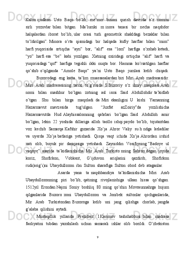 Kalon ijodkori   Usto   Baqo   bo’lib,   me’mor   binoni   qurish   davrida   o’z   nomini
sirli     yozuvlar   bilan     bitgan.     Ma’lumki     m   inora     tanasi     bir     necha     naqshdor
halqalardan   iborat    bo’lib, ular   orasi    turli    geometrik   shakldagi    bezaklar    bilan
to’ldirilgan”.   Minora     o’rta     qismidagi     bir     halqada     kufiy     harflar     bilan     “mim”
harfi yuqorisida   ortiqcha   “ayn”   bor,   “alif”   esa   “lom”   harfiga   o’xshab ketadi,
“yo”   harfi esa   “be”   kabi   yozilgan.   Xatning   oxiridagi   ortiqcha   “alif”   harfi   va
yuqorisidagi “qof”  harfiga  tegishli  ikki  nuqta  bor.  Hamma  ko’rsatilgan  harflar
qo’shib   o’qilganda     “Amole     Baqo”     ya’ni     Usto     Baqo     jumlasi     kelib     chiqadi.
Buxorodagi  eng  katta   ta’lim  muassasalardan biri  Miri  Arab  madrasasidir.
Miri  Arab  madrasasining  tarixi  to’g’risida  S.Buxoriy  o’z  ilmiy  maqolasi Arab
nomi     bilan     mashhur     bo’lgan     zotning     asl     ismi     Said     Abdullohdir   ta’kidlab
o’tgan   .   Shu     bilan     birga     maqoladi   da   Miri   ekanligini   U     kishi     Yamanning
Hazarmavut   mavzesida     tug’ulgan.     “Juxfat     azZoiriy”da     yozilishicha
Hazarmavutda     Hud   Alayhissalomning     qabrlari     bo’lgan.   Said     Abdulloh     amir
bo’lgan,  lekin  22  yoshida  dillariga  alloh  taollo  ishqi paydo  bo’lib,  tojutaxtdan
voz   kechib   Samarqa Kafshir   guzarida   Xo’ja   Ahror   Valiy   su h ndga   keladilar
va   uyerda   Xo’ja batlariga   yetishadi.   Qisqa   vaqt   ichida   Xo’ja Ahrordan   irshid
xati   olib,   buyuk   pir    darajasiga   yetishadi.   Zayniddin   Vosifiyning ”Badoye    ul
vaqoye”  asarida  ta’kidlanishicha  Mir  Arab  Turkisto nning  Sabron degan  joyida
koriz,     Shofirkon,     Vobkent,     G’ijduvon     ariqlarini     qazdirib,     Shofirkon
rudi(arig’i)ni  Ubaydulloxon  ibn  Sulton  sharafiga  Sulton  obod  deb  ataganlar. 
Asarda     yana     ta   naqshbandiya     ta’kidlanishicha     Miri     Arab
Ubaydulloxonning     piri     bo’lib,   qatining     rivojlanishiga     ulkan     hissa     qo’shgan.
1512yil  Erondan Najmi  Soniy  boshliq  80  ming  qo’shin  Movraunnahrga  hujum
qilganlarida     Buxoro   xoni     Ubaydulloxon     va     Jonibek     sultonlar     qochganlarida,
Mir     Arab     Turkistondan   Buxoroga     kelib     uni     jang     qilishga     chorlab,   jangda
g’alaba  qilishini  aytadi.   
Mustaqillik     yillarida     Prezident     I.Karimov     tashshabbusi   bilan     madrasa
faoliyatini   tubdan   yaxshilash    uchun   samarali   ishlar   olib   borildi.   O’zbekiston
9 