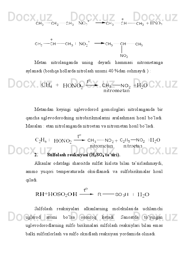 Metan   nitrolanganda   uning   deyarli   hammasi   nitrometanga
aylanadi (boshqa hollarda nitrolash unumi 40 %dan oshmaydi ) : 
Metandan   keyingi   uglevodorod   gomologlari   nitrolanganda   bir
qancha   uglevodorodning   nitrobirikmalarini   aralashmasi   hosil   bo’ladi.
Masalan : etan nitrolanganda nitroetan va nitrometan hosil bo’ladi.
 
2. Sulfolash reaksiyasi (H
2 SO
4  ta’siri). 
Alkanlar   odatdagi   sharoitda   sulfat   kislota   bilan   ta’sirlashmaydi,
ammo   yuqori   temperaturada   oksidlanadi   va   sulfobirikmalar   hosil
qiladi. 
Sulfolash   reaksiyalari   alkanlarning   molekulasida   uchlamchi
uglerod   atomi   bo’lsa   osonroq   ketadi.   Sanoatda   to’yingan
uglevodorodlarning   sulfo  birikmalari  sulfolash   reaksiylari   bilan  emas
balki sulfoxlorlash va sulfo oksidlash reaksiyasi yordamida olinadi.