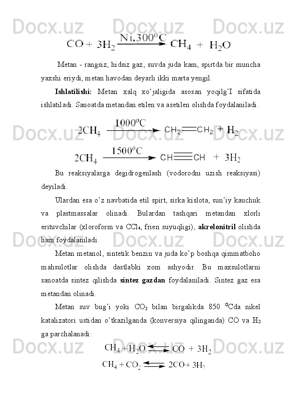 Metan - rangsiz, hidsiz gaz, suvda juda kam, spirtda bir muncha
yaxshi eriydi, metan havodan deyarli ikki marta yengil.
Ishlatilishi:   Metan   xalq   xo’jaligida   asosan   yoqilg’I   sifatida
ishlatiladi. Sanoatda metandan etilen va asetilen olishda foydalaniladi.
Bu   reaksiyalarga   degidrogenlash   (vodorodni   uzish   reaksiyasi)
deyiladi.
Ulardan esa o’z navbatida etil spirt, sirka kislota, sun’iy kauchuk
va   plastmassalar   olinadi.   Bulardan   tashqari   metandan   xlorli
erituvchilar (xloroform va CCl
4 , frien suyuqligi),   akrelonitril   olishda
ham foydalaniladi. 
Metan metanol, sintetik benzin va juda ko’p boshqa qimmatboho
mahsulotlar   olishda   dastlabki   xom   ashyodir.   Bu   maxsulotlarni
sanoatda   sintez   qilishda   sintez   gazdan   foydalaniladi.   Sintez   gaz   esa
metandan olinadi. 
Metan   suv   bug’i   yoki   CO
2   bilan   birgalikda   850   O
Cda   nikel
katalizatori   ustidan   o’tkazilganda   (konversiya   qilinganda)   CO   va   H
2
ga parchalanadi: