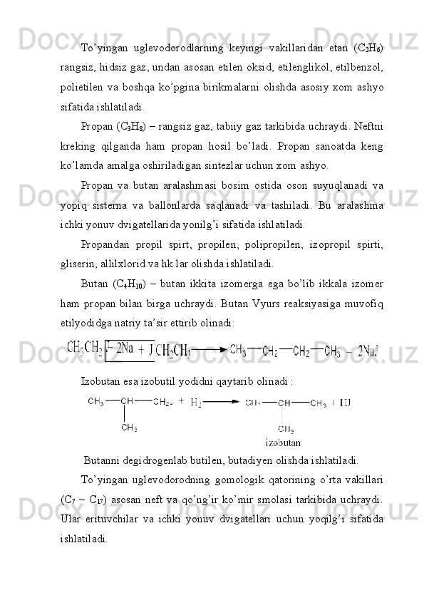 To ’ yingan   uglevodorodlarning   keyingi   vakillaridan   etan   ( C
2 H
6 )
rangsiz ,  hidsiz   gaz ,  undan   asosan   etilen   oksid ,  etilenglikol ,  etilbenzol ,
polietilen   va   boshqa   ko ’ pgina   birikmalarni   olishda   asosiy   xom   ashyo
sifatida   ishlatiladi . 
Propan (C
3 H
8 ) – rangsiz gaz, tabiiy gaz tarkibida uchraydi. Neftni
kreking   qilganda   ham   propan   hosil   bo’ladi.   Propan   sanoatda   keng
ko’lamda amalga oshiriladigan sintezlar uchun xom ashyo.
Propan   va   butan   aralashmasi   bosim   ostida   oson   suyuqlanadi   va
yopiq   sisterna   va   ballonlarda   saqlanadi   va   tashiladi.   Bu   aralashma
ichki yonuv dvigatellarida yonilg’i sifatida ishlatiladi. 
Propandan   propil   spirt,   propilen,   polipropilen,   izopropil   spirti,
gliserin, allilxlorid va hk lar olishda ishlatiladi. 
Butan   (C
4 H
10 )   –   butan   ikkita   izomerga   ega   bo’lib   ikkala   izomer
ham   propan  bilan   birga   uchraydi.   Butan   Vyurs   reaksiyasiga   muvofiq
etilyodidga natriy ta’sir ettirib olinadi: 
Izobutan esa izobutil yodidni qaytarib olinadi : 
 Butanni degidrogenlab butilen, butadiyen olishda ishlatiladi. 
To’yingan   uglevodorodning   gomologik   qatorining   o’rta   vakillari
(C
7   – C
17 ) asosan neft va qo’ng’ir  ko’mir  smolasi  tarkibida  uchraydi.
Ular   erituvchilar   va   ichki   yonuv   dvigatellari   uchun   yoqilg’i   sifatida
ishlatiladi.  