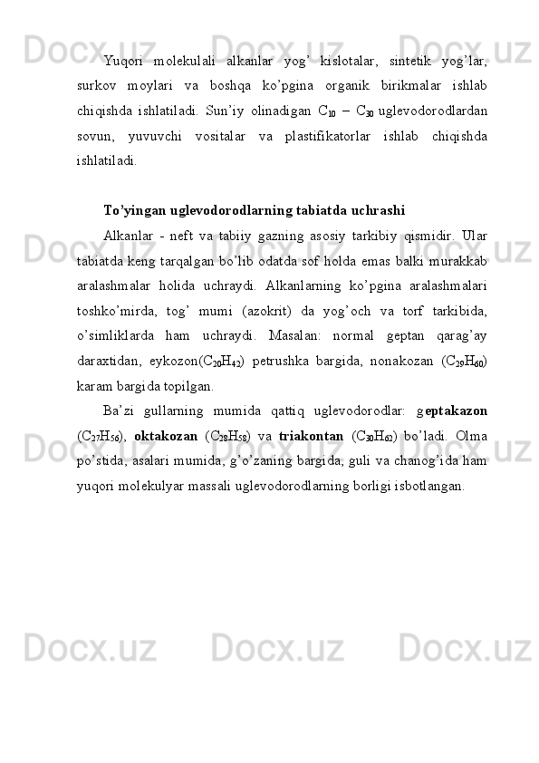 Yuqori   molekulali   alkanlar   yog’   kislotalar,   sintetik   yog’lar,
surkov   moylari   va   boshqa   ko’pgina   organik   birikmalar   ishlab
chiqishda   ishlatiladi.   Sun’iy   olinadigan   C
10   –   C
30   uglevodorodlardan
sovun,   yuvuvchi   vositalar   va   plastifikatorlar   ishlab   chiqishda
ishlatiladi. 
To’yingan uglevodorodlarning tabiatda uchrashi
Alkanlar   -   neft   va   tabiiy   gazning   asosiy   tarkibiy   qismidir.   Ular
tabiatda keng tarqalgan bo’lib odatda sof holda emas balki murakkab
aralashmalar   holida   uchraydi.   Alkanlarning   ko’pgina   aralashmalari
toshko’mirda,   tog’   mumi   (azokrit)   da   yog’och   va   torf   tarkibida,
o’simliklarda   ham   uchraydi.   Masalan:   normal   geptan   qarag’ay
daraxtidan,   eykozon(C
20 H
42 )   petrushka   bargida,   nonakozan   (C
29 H
60 )
karam bargida topilgan.
Ba’zi   gullarning   mumida   qattiq   uglevodorodlar:   g eptakazon
(C
27 H
56 ),   oktakozan   (C
28 H
58 )   va   triakontan   (C
30 H
62 )   bo’ladi.   Olma
po’stida, asalari mumida, g’o’zaning bargida, guli va chanog’ida ham
yuqori molekulyar massali uglevodorodlarning borligi isbotlangan.  