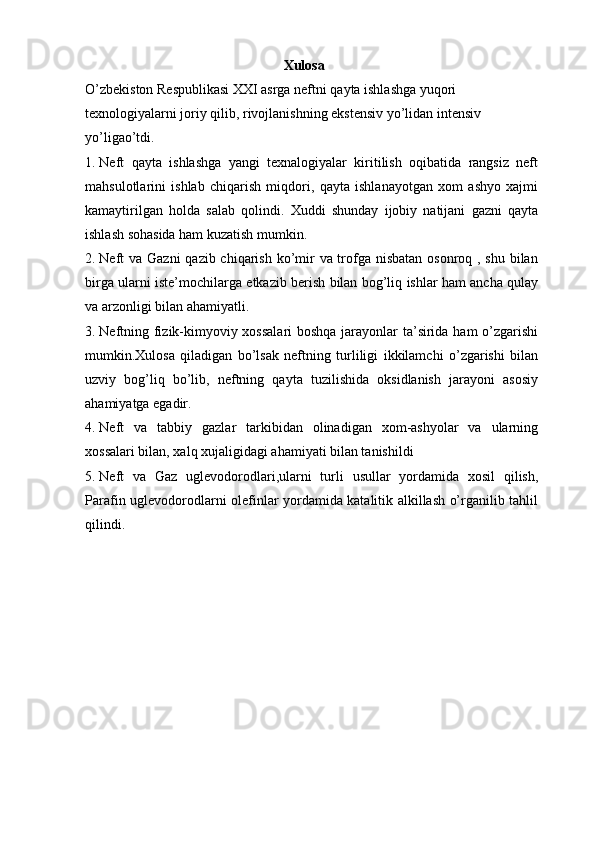 Xulosa
O’zbekiston Respublikasi XXI asrga neftni qayta ishlashga yuqori 
texnologiyalarni joriy qilib, rivojlanishning ekstensiv yo’lidan intensiv 
yo’ligao’tdi. 
1. Neft   qayta   ishlashga   yangi   texnalogiyalar   kiritilish   oqibatida   rangsiz   neft
mahsulotlarini   ishlab   chiqarish   miqdori,   qayta   ishlanayotgan   xom   ashyo   xajmi
kamaytirilgan   holda   salab   qolindi.   Xuddi   shunday   ijobiy   natijani   gazni   qayta
ishlash sohasida ham kuzatish mumkin.
2. Neft va Gazni  qazib chiqarish ko’mir  va trofga nisbatan osonroq , shu bilan
birga ularni iste’mochilarga etkazib berish bilan bog’liq ishlar ham ancha qulay
va arzonligi bilan ahamiyatli.
3. Neftning fizik-kimyoviy xossalari  boshqa jarayonlar ta’sirida ham o’zgarishi
mumkin.Xulosa   qiladigan   bo’lsak   neftning   turliligi   ikkilamchi   o’zgarishi   bilan
uzviy   bog’liq   bo’lib,   neftning   qayta   tuzilishida   oksidlanish   jarayoni   asosiy
ahamiyatga egadir.
4. Neft   va   tabbiy   gazlar   tarkibidan   olinadigan   xom-ashyolar   va   ularning
xossalari bilan, xalq xujaligidagi ahamiyati bilan tanishildi
5. Neft   va   Gaz   uglevodorodlari,ularni   turli   usullar   yordamida   xosil   qilish,
Parafin uglevodorodlarni olefinlar yordamida katalitik alkillash o’rganilib tahlil
qilindi.