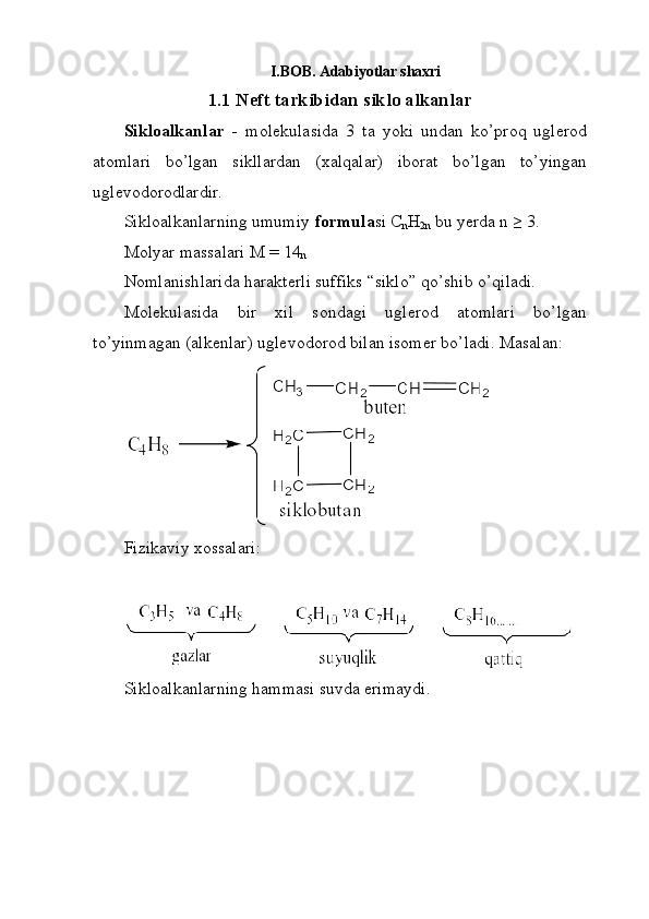I. BOB. Adabiyotlar shaxri
1.1 Neft tarkibidan siklo alkanlar
Sikloalkanlar   -   molekulasida   3   ta   yoki   undan   ko’proq   uglerod
atomlari   bo’lgan   sikllardan   (xalqalar)   iborat   bo’lgan   to’yingan
uglevodorodlardir.
Sikloalkanlarning umumiy  formula si C
n H
2n  bu yerda n ≥ 3.
Molyar massalari M = 14
n  
Nomlanishlarida harakterli suffiks “siklo” qo’shib o’qiladi. 
Molekulasida   bir   xil   sondagi   uglerod   atomlari   bo’lgan
to’yinmagan (alkenlar) uglevodorod bilan isomer bo’ladi. Masalan: 
 
Fizikaviy xossalari: 
Sikloalkanlarning hammasi suvda erimaydi.
