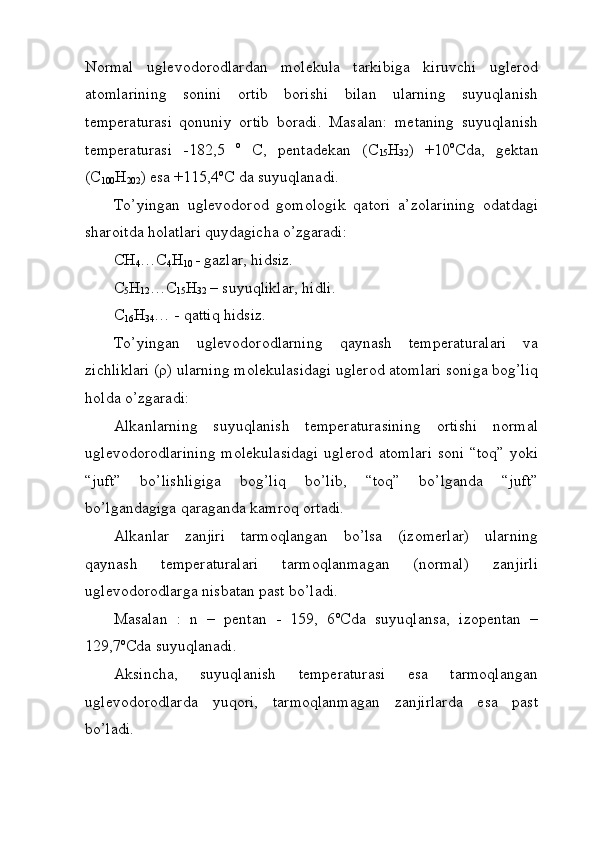 Normal   uglevodorodlardan   molekula   tarkibiga   kiruvchi   uglerod
atomlarining   sonini   ortib   borishi   bilan   ularning   suyuqlanish
temperaturasi   qonuniy   ortib   boradi.   Masalan:   metaning   suyuqlanish
temperaturasi   -182,5   o
  C,   pentadekan   (C
15 H
32 )   +10 o
Cda,   gektan
(C
100 H
202 )  esa   +115,4 o
C da suyuqlanadi. 
To’yingan   uglevodorod   gomologik   qatori   a’zolarining   odatdagi
sharoitda holatlari quydagicha o’zgaradi:
CH
4 …C
4 H
10   - gazlar, hidsiz.
C
5 H
12 …C
15 H
32  – suyuqliklar, hidli.
C
16 H
34 … - qattiq hidsiz.
To’yingan   uglevodorodlarning   qaynash   temperaturalari   va
zichliklari (ρ) ularning molekulasidagi uglerod atomlari soniga bog’liq
holda o’zgaradi: 
Alkanlarning   suyuqlanish   temperaturasining   ortishi   normal
uglevodorodlarining  molekulasidagi  uglerod atomlari  soni “toq” yoki
“juft”   bo’lishligiga   bog’liq   bo’lib,   “toq”   bo’lganda   “juft”
bo’lgandagiga qaraganda kamroq ortadi. 
Alkanlar   zanjiri   tarmoqlangan   bo’lsa   (izomerlar)   ularning
qaynash   temperaturalari   tarmoqlanmagan   (normal)   zanjirli
uglevodorodlarga nisbatan past bo’ladi. 
Masalan   :   n   –   pentan   -   159,   6 o
Cda   suyuqlansa,   izopentan   –
129,7 o
Cda suyuqlanadi.
Aksincha,   suyuqlanish   temperaturasi   esa   tarmoqlangan
uglevodorodlarda   yuqori,   tarmoqlanmagan   zanjirlarda   esa   past
bo’ladi.
