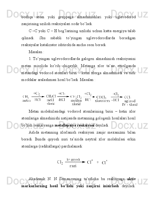 boshqa   atom   yoki   gruppaga   almashinishlari   yoki   uglevodorod
zanjirining uzilish reaksiyalari sodir bo’ladi. 
C –C yoki C – H bog’larining uzilishi uchun katta energiya talab
qilinadi.   Shu   sababli   to’yingan   uglevodorodlarda   boradigan
reaksiyalar katalizator ishtirokida ancha oson boradi. 
Masalan : 
1.   To’yingan   uglevodorodlarda   galogen   almashinish   reaksiyasini
metan   misolida   ko’rib   chiqaylik.   Metanga   xlor   ta’sir   ettirilganda
metandagi  vodorod atomlari  birin – ketin xlorga almashinadi  va turli
moddalar aralashmasi hosil bo’ladi. Masalan : 
Metan   molekulasidagi   vodorod   atomlarining   birin   –   ketin   xlor
atomlariga almashinishi natijasida metanning gologenli hosilalari hosil
bo’lish reaksiyasiga  metallepsiya reaksiyasi  deyiladi. 
Aslida   metanning   xlorlanish   reaksiyasi   zanjir   mexanizmi   bilan
boradi.   Bunda   quyosh   nuri   ta’sirida   neytral   xlor   molekulasi   erkin
atomlarga (radikallarga) parchalanadi:
Akademik   N.   N   Semenovning   ta’rificha   bu   reaksiyaga   aktiv
markazlarning   hosil   bo’lishi   yoki   zanjirni   inisirlash   deyiladi.
