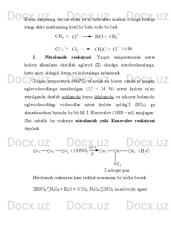 Keyin zanjirning davom etishi ya’ni bitta aktiv markaz o’rniga boshqa
yangi aktiv markazning hosil bo’lishi sodir bo’ladi: 
1. Nitrolanish   reaksiyasi :   Yuqori   temperaturada   nitrat
kislota   alkanlarni   oksidlab   uglerod   (II)   oksidga,   nitrobirikmalarga,
hatto spirt, aldegid, keton va kislotalarga aylantiradi.
Yuqori   temperatura   (440 o
C)   ta’sirida   va   bosim   ostida   to’yingan
uglevodorodlarga   suyultirilgan   (12   –   14   %)   nitrat   kislota   ta’sir
ettirilganda   dastlab   uchlamchi   keyin   ikkilamchi   va   nihoyat   birlamchi
uglevodoroddagi   vodorodlar   nitrat   kislota   qoldig’I   (NO
2 )   ga
almashinishini birinchi bo’lib M. I. Konovalov (1888 – yil) aniqlagan.
Shu   sababli   bu   reaksiya   nitrolanish   yoki   Konovalov   reaksiyasi
deyiladi. 
Nitrolanish reaksiyasi ham radikal mexanizm bo’yicha boradi: 
2HNO
3   t o
→ N
2 O
4  + H
2 O + 1/2O
2 , N
2 O
4 
❑ ⇔
2NO
2 -
 inisirlovchi agent