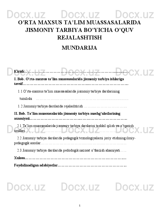 O’RTA MAXSUS TA’LIM MUASSASALARIDA
JISMONIY TARBIYA BO’YICHA O’QUV
REJALASHTISH
MUNDARIJA
Kirish……………………………………………………………….............….
I. Bob. O’rta-maxsus ta’lim muassasalarida jismoniy tarbiya ishlariga 
tavsif……………………………………………...…………………………....
    1.1 O’rta-maxsus ta’lim muassasalarida jismoniy tarbiya   darslarining 
      tuzulishi     …………….. ………………………………...............................
    1.2  Jismoniy tarbiya darslarida rejalashtirish  ……..……………….……....
II. Bob. Ta’lim muassasalarida jismoniy tarbiya mashg’ulot larining 
axamiyati…………………………………..…….…………………………...
   2.1 Ta’lim muassasalarida jismoniy tarbiya darslarini tashkil qilish va o’tqazish 
usullari ………………………………………………………………………...
   2.2 Jismoniy tarbiya darslarida pedagogik texnologiyalarni joriy etishning ilmiy- 
pedagogik asoslar .……………………………..…..………..……………...…
   2.3 Jismoniy tarbiya darslarida pedodogik nazorat o’tkazish ahamiyati…. ..
Xulosa………………………………………………………….…………..…
Foydalinadigan adabiyotlar………………………………………………...
                             
 
1 