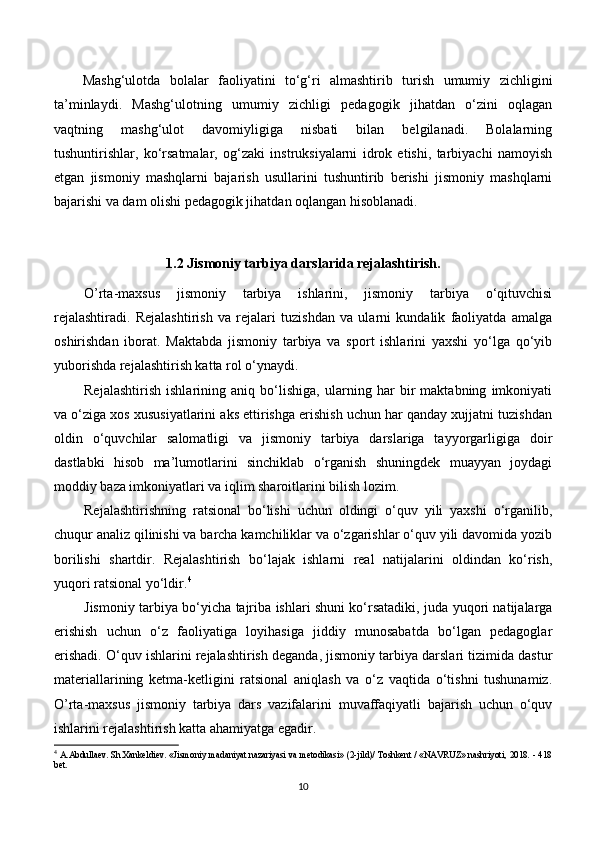 Mashg‘ulotda   bolalar   faoliyatini   to‘g‘ri   almashtirib   turish   umumiy   zichligini
ta’minlaydi.   Mashg‘ulotning   umumiy   zichligi   pedagogik   jihatdan   o‘zini   oqlagan
vaqtning   mashg‘ulot   davomiyligiga   nisbati   bilan   belgilanadi.   Bolalarning
tushuntirishlar,   ko‘rsatmalar,   og‘zaki   instruksiyalarni   idrok   etishi,   tarbiyachi   namoyish
etgan   jismoniy   mashqlarni   bajarish   usullarini   tushuntirib   berishi   jismoniy   mashqlarni
bajarishi va dam olishi pedagogik jihatdan oqlangan hisoblanadi.
1.2  Jismoniy tarbiya darslarida rejalashtirish .
O’rta-maxsus   jismoniy   tarbiya   ishlarini,   jismoniy   tarbiya   o‘qituvchisi
rejalashtiradi.   Rejalashtirish   va   rejalari   tuzishdan   va   ularni   kundalik   faoliyatda   amalga
oshirishdan   iborat.   Maktabda   jismoniy   tarbiya   va   sport   ishlarini   yaxshi   yo‘lga   qo‘yib
yuborishda rejalashtirish katta rol o‘ynaydi. 
Rejalashtirish   ishlarining   aniq   bo‘lishiga,   ularning   har   bir   maktabning   imkoniyati
va o‘ziga xos xususiyatlarini aks ettirishga erishish uchun har qanday xujjatni tuzishdan
oldin   o‘quvchilar   salomatligi   va   jismoniy   tarbiya   darslariga   tayyorgarligiga   doir
dastlabki   hisob   ma’lumotlarini   sinchiklab   o‘rganish   shuningdek   muayyan   joydagi
moddiy baza imkoniyatlari va iqlim sharoitlarini bilish lozim.
Rejalashtirishning   ratsional   bo‘lishi   uchun   oldingi   o‘quv   yili   yaxshi   o‘rganilib,
chuqur analiz qilinishi va barcha kamchiliklar va o‘zgarishlar o‘quv yili davomida yozib
borilishi   shartdir.   Rejalashtirish   bo‘lajak   ishlarni   real   natijalarini   oldindan   ko‘rish,
yuqori ratsional yo‘ldir. 4
Jismoniy tarbiya bo‘yicha tajriba ishlari shuni ko‘rsatadiki, juda yuqori natijalarga
erishish   uchun   o‘z   faoliyatiga   loyihasiga   jiddiy   munosabatda   bo‘lgan   pedagoglar
erishadi. O‘quv ishlarini rejalashtirish deganda, jismoniy tarbiya darslari tizimida dastur
materiallarining   ketma-ketligini   ratsional   aniqlash   va   o‘z   vaqtida   o‘tishni   tushunamiz.
O’rta-maxsus   jismoniy   tarbiya   dars   vazifalarini   muvaffaqiyatli   bajarish   uchun   o‘quv
ishlarini rejalashtirish katta ahamiyatga egadir.
4
  A.Abdullaev. Sh.Xankeldiev. «Jismoniy madaniyat nazariyasi va metodikasi» (2-jild)/ Toshkent / «NAVRUZ» nashriyoti, 2018. - 418
bet.
10 