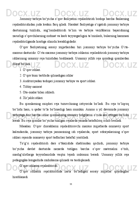 Jismoniy tarbiya bo‘yicha o‘quv faoliyatini rejalashtirish boshqa barcha fanlarning
rejalashtirishidan juda keskin farq qiladi. Harakat faoliyatiga o‘rgatish jismoniy tarbiya
dasturining   tuzilishi,   sog‘lomlashtirish   ta’lim   va   tarbiya   vazifalarini   bajarishning
zarurligi o‘quvchilarning mehnat va kasb tayyorgarligini ta’minlash, bularning hammasi
rejalashtirilganda hisobga olinishi kerakligidadir.  
O‘quv   faoliyatining   asosiy   xujjatlaridan   biri   jismoniy   tarbiya   bo‘yicha   O’rta-
maxsus dasturidir. O’rta-maxsus jismoniy tarbiya ishlarini rejalashtirish jismoniy tarbiya
ishlarining umumiy reja tuzishdan boshlanadi. Umumiy yillik reja quyidagi qismlardan
iborat bo‘ladi.
1. O‘quv ishlari.
2. O‘quv kuni tartibida qilinadigan ishlar 
3.  Auditoriyadan  tashqari jismoniy tarbiya va sport ishlari.
4. Tibbiy nazorat 
5. Ota-onalar bilan ishlash.
6. Xo‘jalik ishlari.
Bu   qismlarning   miqdori   reja   tuzuvchining   ixtiyorida   bo‘ladi.   Bu   reja   to‘liqroq
bo‘lishi   ham,   u   qadar   to‘la   bo‘lmasligi   ham   mumkin.   Ammo   u   yil   davomida   jismoniy
tarbiyaga doir barcha ishlar qismlarining umumiy belgilarini o‘zida aks ettirgan bo‘lishi
kerak. Bu reja qismlar bo‘yicha tuzilgan rejalarda yanada batafsilroq ochib beriladi.
Masalan:   O‘quv   choraklarini   rejalashtiruvchi   maxsus   xujjatlarda   ommaviy   sport
kalendarida,   jismoniy   tarbiya   jamoasining   ish   rejalarida,   sport   seksiyalarining   o‘quv
ishlari rejasida ommaviy sport tadbirlari batafsil yoritiladi. 
To‘g‘ri   rejalashtirish   dars   o‘tkazishda   shablondan   qochish,   jismoniy   tarbiya
bo‘yicha   davlat   dasturida   nazarda   tutilgan   barcha   o‘quv   materialini   o‘tish,
mashg‘ulotlarga   tayyorlanishda   vaqtni   tejash   imkonini   beradi.   Umumiy   yillik   reja
pedagogika kengashida muhokama qilinadi va tasdiqlanadi. 
O‘quv ishlarini rejalashtirish.
O‘quv   ishlarini   rejalshtirishda   zarur   bo‘ladigan   asosiy   xujjatlar   quyidagilar
hisoblanadi. 
11 