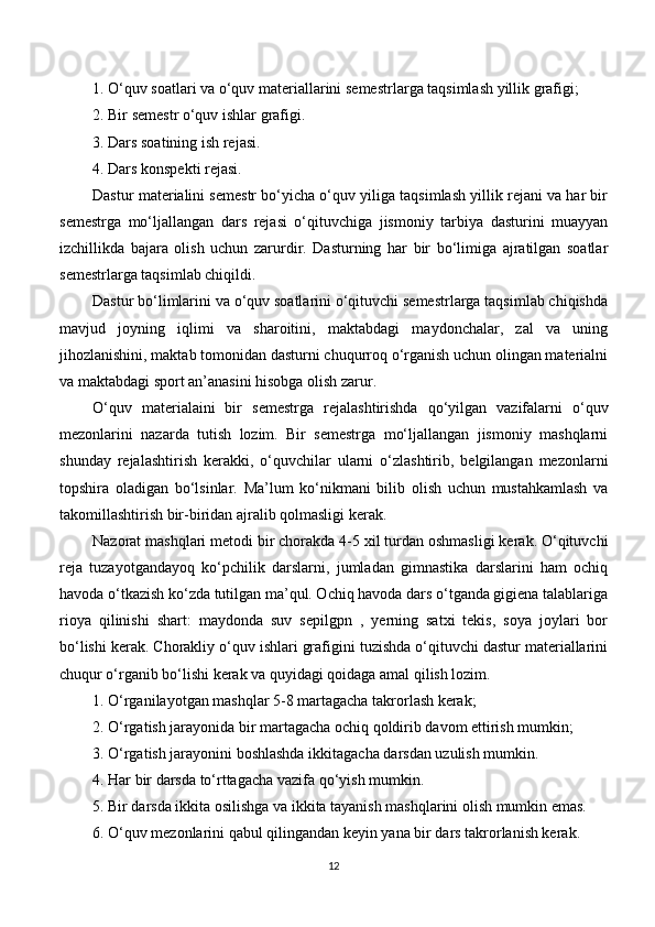 1. O‘quv soatlari va o‘quv materiallarini  semestrlar ga taqsimlash yillik grafigi;
2. Bir  semestr  o‘quv ishlar grafigi.
3. Dars soatining ish rejasi.
4. Dars konspekti rejasi.
Dastur materialini semestr bo‘yicha o‘quv yiliga taqsimlash yillik rejani va har bir
semestrga   mo‘ljallangan   dars   rejasi   o‘qituvchiga   jismoniy   tarbiya   dasturini   muayyan
izchillikda   bajara   olish   uchun   zarurdir.   Dasturning   har   bir   bo‘limiga   ajratilgan   soatlar
semestr larga taqsimlab chiqildi.
Dastur bo‘limlarini va o‘quv soatlarini o‘qituvchi semestrlarga taqsimlab chiqishda
mavjud   joyning   iqlimi   va   sharoitini,   maktabdagi   maydonchalar,   zal   va   uning
jihozlanishini, maktab tomonidan dasturni chuqurroq o‘rganish uchun olingan materialni
va maktabdagi sport an’anasini hisobga olish zarur. 
O‘quv   materialaini   bir   semestrg a   rejalashtirishda   qo‘yilgan   vazifalarni   o‘quv
mezonlarini   nazarda   tutish   lozim.   Bir   semestrga   mo‘ljallangan   jismoniy   mashqlarni
shunday   rejalashtirish   kerakki,   o‘quvchilar   ularni   o‘zlashtirib,   belgilangan   mezonlarni
topshira   oladigan   bo‘lsinlar.   Ma’lum   ko‘nikmani   bilib   olish   uchun   mustahkamlash   va
takomillashtirish bir-biridan ajralib qolmasligi kerak.
Nazorat mashqlari metodi bir chorakda 4-5 xil turdan oshmasligi kerak. O‘qituvchi
reja   tuzayotgandayoq   ko‘pchilik   darslarni,   jumladan   gimnastika   darslarini   ham   ochiq
havoda o‘tkazish ko‘zda tutilgan ma’qul. Ochiq havoda dars o‘tganda gigiena talablariga
rioya   qilinishi   shart:   maydonda   suv   sepilgpn   ,   yerning   satxi   tekis,   soya   joylari   bor
bo‘lishi kerak. Chorakliy o‘quv ishlari grafigini tuzishda o‘qituvchi dastur materiallarini
chuqur o‘rganib bo‘lishi kerak va quyidagi qoidaga amal qilish lozim.
1. O‘rganilayotgan mashqlar 5-8 martagacha takrorlash kerak;
2. O‘rgatish jarayonida bir martagacha ochiq qoldirib davom ettirish mumkin;
3. O‘rgatish jarayonini boshlashda ikkitagacha darsdan uzulish mumkin.
4. Har bir darsda to‘rttagacha vazifa qo‘yish mumkin.
5. Bir darsda ikkita osilishga va ikkita tayanish mashqlarini olish mumkin emas.
6. O‘quv mezonlarini qabul qilingandan keyin yana bir dars takrorlanish kerak.
12 