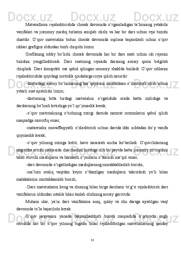 Materiallarni  rejalashtirishda  chorak davomida o‘rganiladigan  ta’limning yetakchi
vazifalari   va   jismoniy   mashq   turlarini   aniqlab   olishi   va   har   bir   dars   uchun   reja   tuzishi
shartdir.   O‘quv   materialini   butun   chorak   davomida   oqilona   taqsimlash   uchun   o‘quv
ishlari grafigini oldindan tuzib chiqishi lozim.
Grafikning   oddiy   bo‘lishi   chorak   davomida   har   bir   dars   soati   uchun   ish   rejasini
tuzishni   yengillashtiradi.   Dars   soatining   rejasida   darsning   asosiy   qismi   belgilab
chiqiladi.   Dars   konspekti   esa   qabul   qilingan   umumiy   shaklda   tuziladi.   O‘quv   ishlarini
rejalashtirishda quyidagi metodik qoidalarga rioya qilish zarurdir:
- dasturdagi asosiy bo‘limlarning har qaysisini mustahkam o‘zlashtirib olish uchun
yetarli soat ajratilishi lozim;
- dasturning   bitta   turdagi   materialini   o‘rgatishda   orada   katta   uzilishga   va
darslarning bo‘linib ketishiga yo‘l qo‘ymaslik kerak;
- o‘quv   materialining   o‘tishning   oxirgi   darsida   nazorat   mezonlarini   qabul   qilish
maqsadga muvofiq emas;
- mataerialni   muvaffaqiyatli   o‘zlashtirish   uchun   darsda   ikki   uchtadan   ko‘p   vazifa
quymaslik kerak;
- o‘quv   yilining   oxiriga   kelib,   havo   xaraorati   ancha   ko‘tariladi.   O‘quvchilarning
nagruzka ortishi natijasida charchashni hisobga olib bu paytda katta jismoniy zo‘riqishni
talab etuvchi mashqlarni va harakatli o‘yinlarni o‘tkazish ma’qul emas;
- dars davomida o‘rgatiladigan mashqlarning murakkablashib borishi;
- ma’lum   oraliq   vaqtdan   keyin   o‘tkazilgan   mashqlarni   takrorlash   yo‘li   bilan
malakalarini mustahkamlab borish;
- Dars materialarini keng va shuning bilan birga darslarni to‘g‘ri rejalashtirish dars
vazifalarini oldindan ustalik bilan tanlab olishning asosiy garovidir.
Muhimi   ular,   ya’ni   dars   vazifalarini   aniq,   qulay   va   shu   darsga   ajratilgan   vaqt
davomida to‘la bajarilishi kerak. 
O‘quv   jarayonini   yanada   takomillashtirib   borish   maqsadida   o‘qituvchi   ongli
ravishda   har   bir   o‘quv   yilining   tugashi   bilan   rejalashtirilgan   materiallarning   qanday
13 