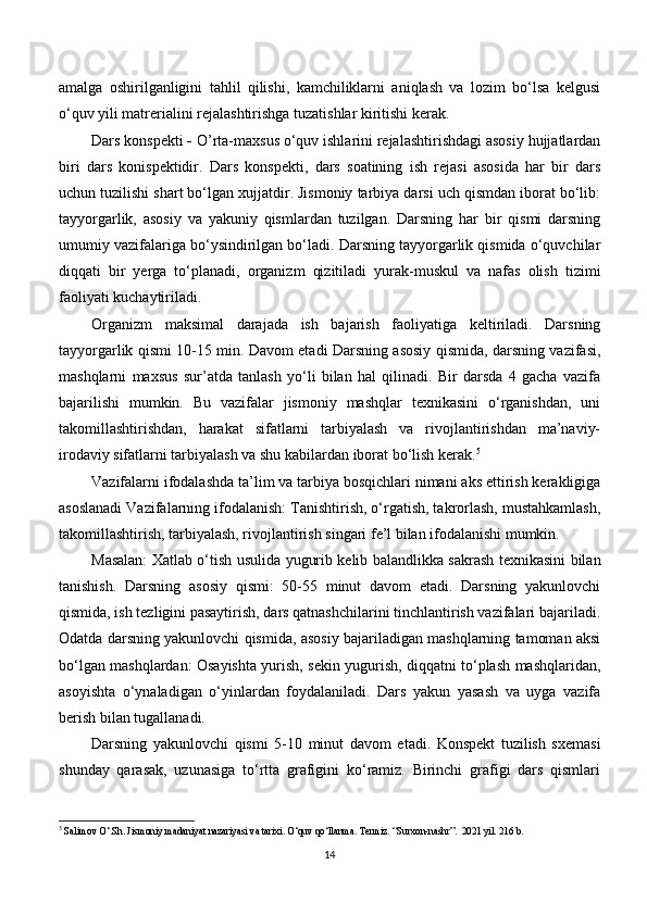 amalga   oshirilganligini   tahlil   qilishi,   kamchiliklarni   aniqlash   va   lozim   bo‘lsa   kelgusi
o‘quv yili matrerialini rejalashtirishga tuzatishlar kiritishi kerak.
Dars konspekti  -  O’rta-maxsus o‘quv ishlarini rejalashtirishdagi asosiy hujjatlardan
biri   dars   konispektidir.   Dars   konspekti,   dars   soatining   ish   rejasi   asosida   har   bir   dars
uchun tuzilishi shart bo‘lgan xujjatdir. Jismoniy tarbiya darsi uch qismdan iborat bo‘lib:
tayyorgarlik,   asosiy   va   yakuniy   qismlardan   tuzilgan.   Darsning   har   bir   qismi   darsning
umumiy vazifalariga bo‘ysindirilgan bo‘ladi. Darsning tayyorgarlik qismida o‘quvchilar
diqqati   bir   yerga   to‘planadi,   organizm   qizitiladi   yurak-muskul   va   nafas   olish   tizimi
faoliyati kuchaytiriladi.
Organizm   maksimal   darajada   ish   bajarish   faoliyatiga   keltiriladi.   Darsning
tayyorgarlik qismi 10-15 min. Davom etadi Darsning asosiy qismida, darsning vazifasi,
mashqlarni   maxsus   sur’atda   tanlash   yo‘li   bilan   hal   qilinadi.   Bir   darsda   4   gacha   vazifa
bajarilishi   mumkin.   Bu   vazifalar   jismoniy   mashqlar   texnikasini   o‘rganishdan,   uni
takomillashtirishdan,   harakat   sifatlarni   tarbiyalash   va   rivojlantirishdan   ma’naviy-
irodaviy sifatlarni tarbiyalash va shu kabilardan iborat bo‘lish kerak. 5
Vazifalarni ifodalashda ta’lim va tarbiya bosqichlari nimani aks ettirish kerakligiga
asoslanadi Vazifalarning ifodalanish: Tanishtirish, o‘rgatish, takrorlash, mustahkamlash,
takomillashtirish, tarbiyalash, rivojlantirish singari fe’l bilan ifodalanishi mumkin.
Masalan: Xatlab o‘tish usulida yugurib kelib balandlikka sakrash texnikasini bilan
tanishish.   Darsning   asosiy   qismi:   50-55   minut   davom   etadi.   Darsning   yakunlovchi
qismida, ish tezligini pasaytirish, dars qatnashchilarini tinchlantirish vazifalari bajariladi.
Odatda darsning yakunlovchi qismida, asosiy bajariladigan mashqlarning tamoman aksi
bo‘lgan mashqlardan: Osayishta yurish, sekin yugurish, diqqatni to‘plash mashqlaridan,
asoyishta   o‘ynaladigan   o‘yinlardan   foydalaniladi.   Dars   yakun   yasash   va   uyga   vazifa
berish bilan tugallanadi. 
Darsning   yakunlovchi   qismi   5-10   minut   davom   etadi.   Konspekt   tuzilish   sxemasi
shunday   qarasak,   uzunasiga   to‘rtta   grafigini   ko‘ramiz.   Birinchi   grafigi   dars   qismlari
5
  Salimov O‘.Sh. Jismoniy madaniyat nazariyasi va tarixi. O‘quv qo‘llanma. Termiz.  “Surxon-nashr”.   2021 yil. 216 b.
14 