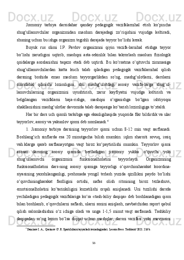 Jismoniy   tarbiya   darsidahar   qanday   pedagogik   vazifalarnihal   etish   ko‘pincha
shug‘ullanuvchilar   organizmidan   maolum   darajadagi   zo‘riqishini   vujudga   keltiradi,
shuning uchun bu ishga organizm tegishli darajada tayyor bo‘lishi kerak.
Buyuk   rus   olimi   I.P.   Pavlov   organizmni   qiyin   vazifa-larnihal   etishga   tayyor
bo‘lishi   zarurligini   uqtirib,   mashqni   asta-sekinlik   bilan   takrorlash   maolum   fiziologik
qoidalarga   asoslanishni   taqazo   etadi   deb   uqtirdi.   Bu   ko‘rsatma   o‘qituvchi   zimmasiga
shug‘ullanuvchilardan   katta   kuch   talab   qiladigan   pedagogik   vazifalarnihal   qilish
darsning   boshida   emas   maolum   tayyorgarlikdan   so‘ng,   mashg‘ulotlarni,   darslarni
oxiridahal   qilinishi   lozimligini,   shu   mashg‘ulotdagi   asosiy   vazifa-larga   shug‘ul-
lanuvchilarning   organizmini   uyushtirish,   zarur   kayfiyatni   vujudga   keltirish   va
belgilangan   vazifalarni   baja-rishga,   mashqni   o‘rganishga   bo‘lgan   ishtiyoqni
shakllanishini mashg‘ulotlar davomida talab darajasiga ko‘tarish lozimligiga to‘xtaldi.
Har bir dars uch qismli tarkibga ega ekanligihaqida yuqorida fikr bildirdik va ular
tayyorlov, asosiy va yakunlov  qismi deb nomlanadi. 6
1.   Jismoniy   tarbiya   darsining   tayyorlov   qismi   uchun   8-12   min   vaqt   sarflanadi.
Boshlang‘ich   sinflarda   esa   20   minutgacha   bilish   mumkin.   iqlim   sharoiti   sovuq,   issiq
vah.klarga   qarab   sarflanayotgan   vaqt   biroz   ko‘paytirilishi   mumkin.   Tayyorlov   qismi
asosan   darsning   asosiy   qismida   beriladigan   jismoniy   yukka   o‘quvchi   yoki
shug‘ullanuvchi   organizmini   funksionalholatini   tayyorlaydi.   Organizmning
funksionalholatini   dars-ning   asosiy   qismiga   tayyorligi   o‘quvchiniharakat   koordina-
siyasining   yaxshilanganligi,   peshonada   yengil   terlash   yuzida   qizillikni   paydo   bo‘lishi
o‘quvchiningharakat   faolligini   ortishi,   nafas   olish   ritmining   biroz   tezlashuvi,
emotsionalholatini   ko‘tarinkiligini   kuzatilishi   orqali   aniqlanadi.   Uni   tuzilishi   darsda
yechiladigan   pedagogik   vazifalariga   ko‘ra   «tash-kiliy   daqiqa»   deb   boshlanadigan   qism
bilan boshlanib, o‘quvchilarni saflash, ularni sonini aniqlash, navbatchidan raport qabul
qilish   salomlashishni   o‘z   ichiga   oladi   va   unga   1-1,5   minut   vaqt   sarflanadi.   Tashkiliy
daqiqadan   so‘ng   lozim   bo‘lsa   diqqat   uchun   mashqlar,   darsni   vazifasi   yoki   mavzusini
6
  Daminov I. A.,  Qosimov O'. R. Sportchilarni tayyorlash texnologiyalari . Lesson-Press.  Toshkent / 2021. 216 b.
16 