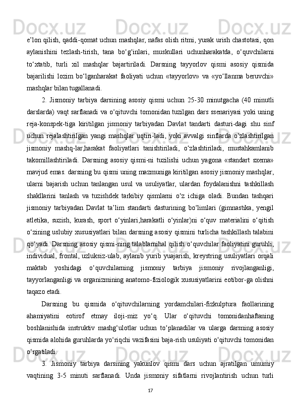 e’lon qilish, qaddi-qomat uchun mashqlar, nafas olish ritmi, yurak urish chastotasi, qon
aylanishini   tezlash-tirish,   tana   bo‘g‘inlari,   muskullari   uchunharakatda,   o‘quvchilarni
to‘xtatib,   turli   xil   mashqlar   bajartiriladi.   Darsning   tayyorlov   qismi   asosiy   qismida
bajarilishi   lozim   bo‘lganharakat   faoliyati   uchun   «tayyorlov»   va   «yo‘llanma   beruvchi»
mashqlar bilan tugallanadi.
2.   Jismoniy   tarbiya   darsining   asosiy   qismi   uchun   25-30   minutgacha   (40   minutli
darslarda) vaqt sarflanadi va o‘qituvchi tomonidan tuzilgan dars ssenariyasi  yoki uning
reja-konspek-tiga   kiritilgan   jismoniy   tarbiyadan   Davlat   tandarti   dasturi-dagi   shu   sinf
uchun   rejalashtirilgan   yangi   mashqlar   uqtiri-ladi,   yoki   avvalgi   sinflarda   o‘zlashtirilgan
jismoniy   mashq-lar,harakat   faoliyatlari   tanishtiriladi,   o‘zlashtiriladi,   mustahkamlanib
takomillashtiriladi.   Darsning   asosiy   qismi-ni   tuzilishi   uchun   yagona   «standart   sxema»
mavjud emas. darsning bu qismi uning mazmuniga kiritilgan asosiy jismoniy mashqlar,
ularni   bajarish   uchun   tanlangan   usul   va   usuliyatlar,   ulardan   foydalanishni   tashkillash
shakllarini   tanlash   va   tuzishdek   tarkibiy   qismlarni   o‘z   ichiga   oladi.   Bundan   tashqari
jismoniy   tarbiyadan   Davlat   ta’lim   standarti   dasturining   bo‘limlari   (gimnastika,   yengil
atletika,   suzish,   kurash,   sport   o‘yinlari,harakatli   o‘yinlar)ni   o‘quv   materialini   o‘qitish
o‘zining uslubiy xususiyatlari bilan darsning asosiy qismini turlicha tashkillash talabini
qo‘yadi. Darsning asosiy qismi-ning talablarnihal  qilish o‘quvchilar faoliyatini  guruhli,
individual,   frontal,   uzluksiz-ulab,   aylanib   yurib   yuajarish,   kreystring   usuliyatlari   orqali
maktab   yoshidagi   o‘quvchilarning   jismoniy   tarbiya   jismoniy   rivojlanganligi,
tayyorlanganligi va organizmining anatomo-fiziologik xususiyatlarini eotibor-ga olishni
taqazo etadi.
Darsning   bu   qismida   o‘qituvchilarning   yordamchilari-fizkulptura   faollarining
ahamiyatini   eotirof   etmay   iloji-miz   yo‘q.   Ular   o‘qituvchi   tomonidanhaftaning
boshlanishida   instruktiv   mashg‘ulotlar   uchun   to‘planadilar   va   ularga   darsning   asosiy
qismida alohida guruhlarda yo‘riqchi vazifasini baja-rish usuliyati o‘qituvchi tomonidan
o‘rgatiladi.
3.   Jismoniy   tarbiya   darsining   yakunlov   qismi   dars   uchun   ajratilgan   umumiy
vaqtining   3-5   minuti   sarflanadi.   Unda   jismoniy   sifatlarni   rivojlantirish   uchun   turli
17 