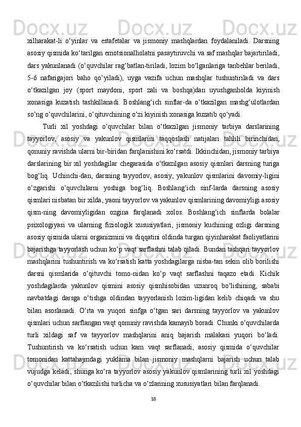 xilharakat-li   o‘yinlar   va   estafetalar   va   jismoniy   mashqlardan   foydalaniladi.   Darsning
asosiy qismida ko‘tarilgan emotsionalholatni pasaytiruvchi va saf mashqlar bajartiriladi,
dars yakunlanadi (o‘quvchilar rag‘batlan-tiriladi, lozim bo‘lganlariga tanbehlar beriladi,
5-6   nafarigajori   baho   qo‘yiladi),   uyga   vazifa   uchun   mashqlar   tushuntiriladi   va   dars
o‘tkazilgan   joy   (sport   maydoni,   sport   zali   va   boshqa)dan   uyushganholda   kiyinish
xonasiga   kuzatish   tashkillanadi.   Boshlang‘ich   sinflar-da   o‘tkazilgan   mashg‘ulotlardan
so‘ng o‘quvchilarini, o‘qituvchining o‘zi kiyinish xonasiga kuzatib qo‘yadi.
Turli   xil   yoshdagi   o‘quvchilar   bilan   o‘tkazilgan   jismoniy   tarbiya   darslarining
tayyorlov,   asosiy   va   yakunlov   qismlarini   taqqoslash   natijalari   tahlili   birinchidan,
qonuniy ravishda ularni bir-biridan farqlanishini ko‘rsatdi. Ikkinchidan, jismoniy tarbiya
darslarining  bir   xil   yoshdagilar   chegarasida   o‘tkazilgan   asosiy   qismlari   darsning  turiga
bog‘liq.   Uchinchi-dan,   darsning   tayyorlov,   asosiy,   yakunlov   qismlarini   davomiy-ligini
o‘zgarishi   o‘quvchilarni   yoshiga   bog‘liq.   Boshlang‘ich   sinf-larda   darsning   asosiy
qismlari nisbatan bir xilda, yaoni tayyorlov va yakunlov qismlarining davomiyligi asosiy
qism-ning   davomiyligidan   ozgina   farqlanadi   xolos.   Boshlang‘ich   sinflarda   bolalar
psixologiyasi   va   ularning   fiziologik   xususiyatlari,   jismoniy   kuchining   ozligi   darsning
asosiy qismida ularni organizmini va diqqatini oldinda turgan qiyinharakat faoliyatlarini
bajarishga tayyorlash uchun ko‘p vaqt sarflashni talab qiladi. Bundan tashqari tayyorlov
mashqlarini tushuntirish va ko‘rsatish katta yoshdagilarga nisba-tan sekin olib borilishi
darsni   qismlarida   o‘qituvchi   tomo-nidan   ko‘p   vaqt   sarflashni   taqazo   etadi.   Kichik
yoshdagilarda   yakunlov   qismini   asosiy   qismhisobidan   uzunroq   bo‘lishining,   sababi
navbatdagi   darsga   o‘tishga   oldindan   tayyorlanish   lozim-ligidan   kelib   chiqadi   va   shu
bilan   asoslanadi.   O‘rta   va   yuqori   sinfga   o‘tgan   sari   darsning   tayyorlov   va   yakunlov
qismlari uchun sarflangan vaqt qonuniy ravishda kamayib boradi. Chunki o‘quvchilarda
turli   xildagi   saf   va   tayyorlov   mashqlarini   aniq   bajarish   malakasi   yuqori   bo‘ladi.
Tushuntirish   va   ko‘rsatish   uchun   kam   vaqt   sarflanadi,   asosiy   qismida   o‘quvchilar
tomonidan   kattahajmdagi   yuklama   bilan   jismoniy   mashqlarni   bajarish   uchun   talab
vujudga keladi, shunga ko‘ra tayyorlov asosiy yakunlov qismlarining turli xil yoshdagi
o‘quvchilar bilan o‘tkazilishi turlicha va o‘zlarining xususiyatlari bilan farqlanadi.
18 