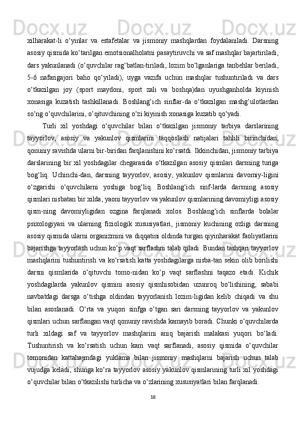 xilharakat-li   o‘yinlar   va   estafetalar   va   jismoniy   mashqlardan   foydalaniladi.   Darsning
asosiy qismida ko‘tarilgan emotsionalholatni pasaytiruvchi va saf mashqlar bajartiriladi,
dars yakunlanadi (o‘quvchilar rag‘batlan-tiriladi, lozim bo‘lganlariga tanbehlar beriladi,
5-6   nafarigajori   baho   qo‘yiladi),   uyga   vazifa   uchun   mashqlar   tushuntiriladi   va   dars
o‘tkazilgan   joy   (sport   maydoni,   sport   zali   va   boshqa)dan   uyushganholda   kiyinish
xonasiga   kuzatish   tashkillanadi.   Boshlang‘ich   sinflar-da   o‘tkazilgan   mashg‘ulotlardan
so‘ng o‘quvchilarini, o‘qituvchining o‘zi kiyinish xonasiga kuzatib qo‘yadi.
Turli   xil   yoshdagi   o‘quvchilar   bilan   o‘tkazilgan   jismoniy   tarbiya   darslarining
tayyorlov,   asosiy   va   yakunlov   qismlarini   taqqoslash   natijalari   tahlili   birinchidan,
qonuniy ravishda ularni bir-biridan farqlanishini ko‘rsatdi. Ikkinchidan, jismoniy tarbiya
darslarining  bir   xil   yoshdagilar   chegarasida   o‘tkazilgan   asosiy   qismlari   darsning  turiga
bog‘liq.   Uchinchi-dan,   darsning   tayyorlov,   asosiy,   yakunlov   qismlarini   davomiy-ligini
o‘zgarishi   o‘quvchilarni   yoshiga   bog‘liq.   Boshlang‘ich   sinf-larda   darsning   asosiy
qismlari nisbatan bir xilda, yaoni tayyorlov va yakunlov qismlarining davomiyligi asosiy
qism-ning   davomiyligidan   ozgina   farqlanadi   xolos.   Boshlang‘ich   sinflarda   bolalar
psixologiyasi   va   ularning   fiziologik   xususiyatlari,   jismoniy   kuchining   ozligi   darsning
asosiy qismida ularni organizmini va diqqatini oldinda turgan qiyinharakat faoliyatlarini
bajarishga tayyorlash uchun ko‘p vaqt sarflashni talab qiladi. Bundan tashqari tayyorlov
mashqlarini tushuntirish va ko‘rsatish katta yoshdagilarga nisba-tan sekin olib borilishi
darsni   qismlarida   o‘qituvchi   tomo-nidan   ko‘p   vaqt   sarflashni   taqazo   etadi.   Kichik
yoshdagilarda   yakunlov   qismini   asosiy   qismhisobidan   uzunroq   bo‘lishining,   sababi
navbatdagi   darsga   o‘tishga   oldindan   tayyorlanish   lozim-ligidan   kelib   chiqadi   va   shu
bilan   asoslanadi.   O‘rta   va   yuqori   sinfga   o‘tgan   sari   darsning   tayyorlov   va   yakunlov
qismlari uchun sarflangan vaqt qonuniy ravishda kamayib boradi. Chunki o‘quvchilarda
turli   xildagi   saf   va   tayyorlov   mashqlarini   aniq   bajarish   malakasi   yuqori   bo‘ladi.
Tushuntirish   va   ko‘rsatish   uchun   kam   vaqt   sarflanadi,   asosiy   qismida   o‘quvchilar
tomonidan   kattahajmdagi   yuklama   bilan   jismoniy   mashqlarni   bajarish   uchun   talab
vujudga keladi, shunga ko‘ra tayyorlov asosiy yakunlov qismlarining turli xil yoshdagi
o‘quvchilar bilan o‘tkazilishi turlicha va o‘zlarining xususiyatlari bilan farqlanadi.
18