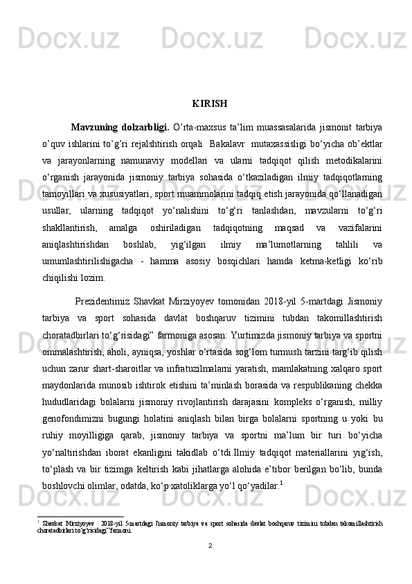 KIRISH
              Mavzuning   dolzarbligi.   O’rta-maxsus   ta’lim   muassasalarida   jismonit   tarbiya
o’quv ishlarini to’g’ri rejalshtirish orqali   Bakalavr   mutaxassisligi  bo‘yicha ob’ektlar
va   jarayonlarning   namunaviy   modellari   va   ularni   tadqiqot   qilish   metodikalarini
o‘rganish   jarayonida   jismoniy   tarbiya   sohasida   o‘tkaziladigan   ilmiy   tadqiqotlarning
tamoyillari va xususiyatlari, sport muammolarini tadqiq etish jarayonida qo‘llanadigan
usullar,   ularning   tadqiqot   yo‘nalishini   to‘g‘ri   tanlashdan,   mavzularni   to‘g‘ri
shakllantirish,   amalga   oshiriladigan   tadqiqotning   maqsad   va   vazifalarini
aniqlashtirishdan   boshlab,   yig‘ilgan   ilmiy   ma’lumotlarning   tahlili   va
umumlashtirilishigacha   -   hamma   asosiy   bosqichlari   hamda   ketma-ketligi   ko‘rib
chiqilishi lozim. 
                Prezidentimiz   Shavkat   Mirziyoyev   tomonidan   2018-yil   5-martdagi   Jismoniy
tarbiya   va   sport   sohasida   davlat   boshqaruv   tizimini   tubdan   takomillashtirish
choratadbirlari to‘g‘risidagi” farmoniga asosan: Yurtimizda jismoniy tarbiya va sportni
ommalashtirish, aholi, ayniqsa, yoshlar o‘rtasida sog‘lom turmush tarzini targ‘ib qilish
uchun zarur shart-sharoitlar va infratuzilmalarni yaratish, mamlakatning xalqaro sport
maydonlarida  munosib  ishtirok etishini  ta’minlash  borasida   va respublikaning  chekka
hududlaridagi   bolalarni   jismoniy   rivojlantirish   darajasini   kompleks   o‘rganish,   milliy
genofondimizni   bugungi   holatini   aniqlash   bilan   birga   bolalarni   sportning   u   yoki   bu
ruhiy   moyilligiga   qarab,   jismoniy   tarbiya   va   sportni   ma’lum   bir   turi   bo‘yicha
yo‘naltirishdan   iborat   ekanligini   takidlab   o‘tdi.Ilmiy   tadqiqot   materiallarini   yig‘ish,
to‘plash   va   bir   tizimga   keltirish   kabi   jihatlarga   alohida   e’tibor   berilgan   bo‘lib,   bunda
boshlovchi olimlar, odatda, ko‘p xatoliklarga yo‘l qo‘yadilar. 1
       
1
  Shavkat   Mirziyoyev     2018-yil   5-martdagi   Jismoniy   tarbiya   va   sport   sohasida   davlat   boshqaruv   tizimini   tubdan   takomillashtirish
choratadbirlari to‘g‘risidagi” farmoni.
2 