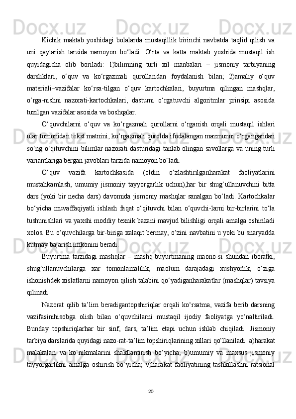 Kichik   maktab   yoshidagi   bolalarda   mustaqillik   birinchi   navbatda   taqlid   qilish   va
uni   qaytarish   tarzida   namoyon   bo‘ladi.   O‘rta   va   katta   maktab   yoshida   mustaqil   ish
quyidagicha   olib   boriladi:   1)bilimning   turli   xil   manbalari   –   jismoniy   tarbiyaning
darsliklari,   o‘quv   va   ko‘rgazmali   qurollaridan   foydalanish   bilan;   2)amaliy   o‘quv
materiali – vazifalar   ko‘rsa-tilgan   o‘quv   kartochkalari,   buyurtma   qilingan   mashqlar,
o‘rga-nishni   nazorati-kartochkalari,   dasturni   o‘rgatuvchi   algoritmlar   prinsipi   asosida
tuzilgan vazifalar asosida va boshqalar.
O‘quvchilarni   o‘quv   va   ko‘rgazmali   qurollarni   o‘rganish   orqali   mustaqil   ishlari
ular tomonidan tekst matnini, ko‘rgazmali qurolda ifodalangan mazmunni o‘rgangandan
so‘ng o‘qituvchini bilimlar nazorati dasturidagi tanlab olingan savollarga va uning turli
variantlariga bergan javoblari tarzida namoyon bo‘ladi. 
O‘quv   vazifa   kartochkasida   (oldin   o‘zlashtirilganharakat   faoliyatlarini
mustahkamlash,   umumiy   jismoniy   tayyorgarlik   uchun),har   bir   shug‘ullanuvchini   bitta
dars (yoki  bir  necha  dars)  davomida  jismoniy  mashqlar  sanalgan  bo‘ladi. Kartochkalar
bo‘yicha   muvaffaqiyatli   ishlash   faqat   o‘qituvchi   bilan   o‘quvchi-larni   bir-birlarini   to‘la
tushunishlari va yaxshi moddiy texnik bazani mavjud bilishligi orqali amalga oshiriladi
xolos. Bu o‘quvchilarga bir-biriga xalaqit bermay, o‘zini navbatini u yoki bu snaryadda
kutmay bajarish imkonini beradi.
Buyurtma   tarzidagi   mashqlar   –   mashq-buyurtmaning   maono-si   shundan   iboratki,
shug‘ullanuvchilarga   xar   tomonlamalilik,   maolum   darajadagi   xushyorlik,   o‘ziga
ishonishdek xislatlarni namoyon qilish talabini qo‘yadiganharakatlar (mashqlar) tavsiya
qilinadi.
Nazorat   qilib   ta’lim   beradigantopshiriqlar   orqali   ko‘rsatma,   vazifa   berib   darsning
vazifasinihisobga   olish   bilan   o‘quvchilarni   mustaqil   ijodiy   faoliyatga   yo‘naltiriladi.
Bunday   topshiriqlarhar   bir   sinf,   dars,   ta’lim   etapi   uchun   ishlab   chiqiladi.   Jismoniy
tarbiya darslarida quyidagi nazo-rat-ta’lim topshiriqlarining xillari qo‘llaniladi:  a)harakat
malakalari   va   ko‘nikmalarini   shakllantirish   bo‘yicha;   b)umumiy   va   maxsus   jismoniy
tayyorgarlikni   amalga   oshirish   bo‘yicha;   v)harakat   faoliyatining   tashkillashni   ratsional
20 