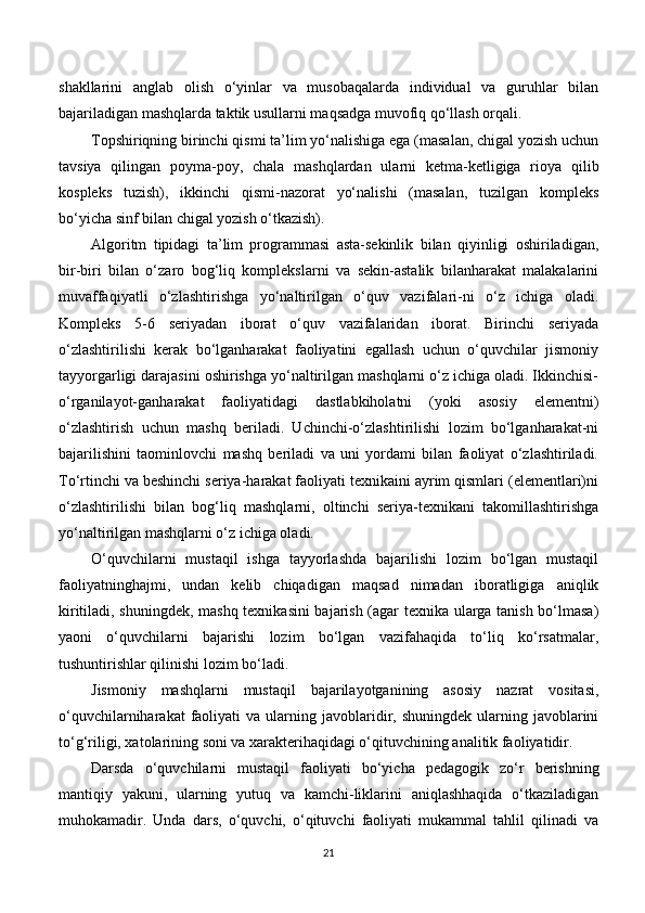 shakllarini   anglab   olish   o‘yinlar   va   musobaqalarda   individual   va   guruhlar   bilan
bajariladigan mashqlarda taktik usullarni maqsadga muvofiq qo‘llash orqali.
Topshiriqning birinchi qismi ta’lim yo‘nalishiga ega (masalan, chigal yozish uchun
tavsiya   qilingan   poyma-poy,   chala   mashqlardan   ularni   ketma-ketligiga   rioya   qilib
kospleks   tuzish),   ikkinchi   qismi-nazorat   yo‘nalishi   (masalan,   tuzilgan   kompleks
bo‘yicha sinf bilan chigal yozish o‘tkazish).
Algoritm   tipidagi   ta’lim   programmasi   asta-sekinlik   bilan   qiyinligi   oshiriladigan,
bir-biri   bilan   o‘zaro   bog‘liq   komplekslarni   va   sekin-astalik   bilanharakat   malakalarini
muvaffaqiyatli   o‘zlashtirishga   yo‘naltirilgan   o‘quv   vazifalari-ni   o‘z   ichiga   oladi.
Kompleks   5-6   seriyadan   iborat   o‘quv   vazifalaridan   iborat.   Birinchi   seriyada
o‘zlashtirilishi   kerak   bo‘lganharakat   faoliyatini   egallash   uchun   o‘quvchilar   jismoniy
tayyorgarligi darajasini oshirishga yo‘naltirilgan mashqlarni o‘z ichiga oladi. Ikkinchisi-
o‘rganilayot-ganharakat   faoliyatidagi   dastlabkiholatni   (yoki   asosiy   elementni)
o‘zlashtirish   uchun   mashq   beriladi.   Uchinchi-o‘zlashtirilishi   lozim   bo‘lganharakat-ni
bajarilishini   taominlovchi   mashq   beriladi   va   uni   yordami   bilan   faoliyat   o‘zlashtiriladi.
To‘rtinchi va beshinchi seriya-harakat faoliyati texnikaini ayrim qismlari (elementlari)ni
o‘zlashtirilishi   bilan   bog‘liq   mashqlarni,   oltinchi   seriya-texnikani   takomillashtirishga
yo‘naltirilgan mashqlarni o‘z ichiga oladi.
O‘quvchilarni   mustaqil   ishga   tayyorlashda   bajarilishi   lozim   bo‘lgan   mustaqil
faoliyatninghajmi,   undan   kelib   chiqadigan   maqsad   nimadan   iboratligiga   aniqlik
kiritiladi, shuningdek, mashq texnikasini  bajarish (agar texnika ularga tanish bo‘lmasa)
yaoni   o‘quvchilarni   bajarishi   lozim   bo‘lgan   vazifahaqida   to‘liq   ko‘rsatmalar,
tushuntirishlar qilinishi lozim bo‘ladi.
Jismoniy   mashqlarni   mustaqil   bajarilayotganining   asosiy   nazrat   vositasi,
o‘quvchilarniharakat  faoliyati   va  ularning  javoblaridir,  shuningdek  ularning  javoblarini
to‘g‘riligi, xatolarining soni va xarakterihaqidagi o‘qituvchining analitik faoliyatidir.
Darsda   o‘quvchilarni   mustaqil   faoliyati   bo‘yicha   pedagogik   zo‘r   berishning
mantiqiy   yakuni,   ularning   yutuq   va   kamchi-liklarini   aniqlashhaqida   o‘tkaziladigan
muhokamadir.   Unda   dars,   o‘quvchi,   o‘qituvchi   faoliyati   mukammal   tahlil   qilinadi   va
21 