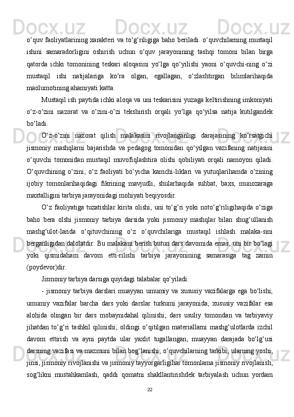 o‘quv faoliyatlarining xarakteri va to‘g‘riligiga baho beriladi. o‘quvchilarning mustaqil
ishini   samaradorligini   oshirish   uchun   o‘quv   jarayonining   tashqi   tomoni   bilan   birga
qatorda   ichki   tomonining   teskari   aloqasini   yo‘lga   qo‘yilishi   yaoni   o‘quvchi-ning   o‘zi
mustaqil   ishi   natijalariga   ko‘ra   olgan,   egallagan,   o‘zlashtirgan   bilimlarihaqida
maolumotining ahamiyati katta.
Mustaqil ish paytida ichki aloqa va uni teskarisini yuzaga keltirishning imkoniyati
o‘z-o‘zini   nazorat   va   o‘zini-o‘zi   tekshirish   orqali   yo‘lga   qo‘yilsa   natija   kutilgandek
bo‘ladi.
O‘z-o‘zini   nazorat   qilish   malakasini   rivojlanganligi   darajasining   ko‘rsatgichi
jismoniy   mashqlarni   bajarishda   va   pedagog   tomonidan   qo‘yilgan   vazifaning   natijasini
o‘quvchi   tomonidan   mustaqil   muvofiqlashtira   olishi   qobiliyati   orqali   namoyon   qiladi.
O‘quvchining   o‘zini,   o‘z   faoliyati   bo‘yicha   kamchi-liklari   va   yutuqlarihamda   o‘zining
ijobiy   tomonlarihaqidagi   fikrining   mavjudli,   shularhaqida   suhbat,   baxs,   munozaraga
maxtalligini tarbiya jarayonidagi mohiyati beqiyosdir. 
O‘z   faoliyatiga   tuzatishlar   kirita   olishi,   uni   to‘g‘ri   yoki   noto‘g‘riligihaqida   o‘ziga
baho   bera   olshi   jismoniy   tarbiya   darsida   yoki   jismoniy   mashqlar   bilan   shug‘ullanish
mashg‘ulot-larida   o‘qituvchining   o‘z   o‘quvchilariga   mustaqil   ishlash   malaka-sini
berganligidan dalolatdir. Bu malakani berish butun dars davomida emas, uni bir bo‘lagi
yoki   qismidaham   davom   etti-rilishi   tarbiya   jarayonining   samarasiga   tag   zamin
(poydevor)dir. 
Jismoniy tarbiya darsiga quyidagi talabalar qo‘yiladi:
-   jismoniy   tarbiya   darslari   muayyan   umumiy   va   xususiy   vazifalarga   ega   bo‘lishi;
umumiy   vazifalar   barcha   dars   yoki   darslar   turkumi   jarayonida,   xususiy   vazifalar   esa
alohida   olingan   bir   dars   mobaynidahal   qilinishi;   dars   usuliy   tomondan   va   tarbiyaviy
jihatdan   to‘g‘ri   tashkil   qilinishi;   oldingi   o‘qitilgan   materiallarni   mashg‘ulotlarda   izchil
davom   ettirish   va   ayni   paytda   ular   yaxlit   tugallangan,   muayyan   darajada   bo‘lg‘usi
darsning vazifasi va mazmuni bilan bog‘lanishi; o‘quvchilarning tarkibi, ularning yoshi,
jinsi, jismoniy rivojlanishi va jismoniy tayyorgarligihar tomonlama jismoniy rivojlanish,
sog‘likni   mustahkamlash,   qaddi   qomatni   shakllantirishdek   tarbiyalash   uchun   yordam
22 