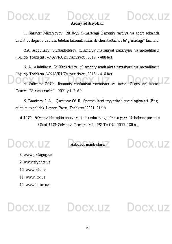 Asosiy adabiyotlar:
1.   Shavkat   Mirziyoyev     2018-yil   5-martdagi   Jismoniy   tarbiya   va   sport   sohasida
davlat boshqaruv tizimini tubdan takomillashtirish choratadbirlari to‘g‘risidagi” farmoni.
2.A.   Abdullaev.   Sh.Xankeldiev.   «Jismoniy   madaniyat   nazariyasi   va   metodikasi»
(1-jild)/ Toshkent / «NAVRUZ» nashriyoti, 2017. - 400 bet.
3.   A.   Abdullaev.   Sh.Xankeldiev.   «Jismoniy   madaniyat   nazariyasi   va   metodikasi»
(2-jild)/ Toshkent / «NAVRUZ» nashriyoti, 2018. - 418 bet.
4 .   Salimov   O‘.Sh.   Jismoniy   madaniyat   nazariyasi   va   tarixi.   O‘quv   qo‘llanma.
Termiz.  “Surxon-nashr”.   2021 yil. 216 b.
5 . Daminov I. A.,   Qosimov O'. R. Sportchilarni tayyorlash texnologiyalari   (Engil
atletika misolida). Lesson-Press.  Toshkent / 2021. 216 b.
    6.  U.Sh.  Salimov  Netraditsionn ы e metod ы  zdorovogo obraza jizni . Uchebnoe posobie
/ Sost. U.Sh.Salimov. Termez. Izd:. IPS TerGU .  2022. 180 s., 
Axborot manbalari:
8. www.pedagog.uz
9. www.ziyonet.uz
10. www.edu.uz
11. www.lex.uz
12. www.bilim.uz
28 