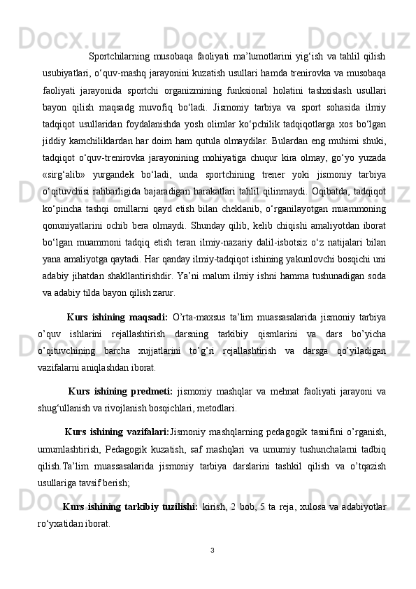                         Sportchilarning   musobaqa   faoliyati   ma’lumotlarini   yig‘ish   va   tahlil   qilish
usubiyatlari, o‘quv-mashq jarayonini kuzatish usullari hamda trenirovka va musobaqa
faoliyati   jarayonida   sportchi   organizmining   funksional   holatini   tashxislash   usullari
bayon   qilish   maqsadg   muvofiq   bo‘ladi.   Jismoniy   tarbiya   va   sport   sohasida   ilmiy
tadqiqot   usullaridan   foydalanishda   yosh   olimlar   ko‘pchilik   tadqiqotlarga   xos   bo‘lgan
jiddiy kamchiliklardan har  doim  ham  qutula olmaydilar. Bulardan eng muhimi  shuki,
tadqiqot   o‘quv-trenirovka   jarayonining   mohiyatiga   chuqur   kira   olmay,   go‘yo   yuzada
«sirg‘alib»   yurgandek   bo‘ladi,   unda   sportchining   trener   yoki   jismoniy   tarbiya
o‘qituvchisi   rahbarligida   bajaradigan   harakatlari   tahlil   qilinmaydi.   Oqibatda,   tadqiqot
ko‘pincha   tashqi   omillarni   qayd   etish   bilan   cheklanib,   o‘rganilayotgan   muammoning
qonuniyatlarini   ochib   bera   olmaydi.   Shunday   qilib,   kelib   chiqishi   amaliyotdan   iborat
bo‘lgan   muammoni   tadqiq   etish   teran   ilmiy-nazariy   dalil-isbotsiz   o‘z   natijalari   bilan
yana amaliyotga qaytadi. Har qanday ilmiy-tadqiqot ishining yakunlovchi bosqichi uni
adabiy   jihatdan   shakllantirishdir.   Ya’ni   malum   ilmiy  ishni   hamma   tushunadigan   soda
va adabiy tilda bayon qilish zarur. 
              Kurs   ishining   maqsadi:   O’rta-maxsus   ta’lim   muassasalarida   jismoniy   tarbiya
o’quv   ishlarini   rejallashtirish   darsning   tarkibiy   qismlarini   va   dars   bo’yicha
o’qituvchining   barcha   xujjatlarini   to’g’ri   rejallashtirish   va   darsga   qo’yiladigan
vazifalarni aniqlashdan iborat. 
              Kurs   ishining   predmeti:   jismoniy   mashqlar   va   mehnat   faoliyati   jarayoni   va
shug‘ullanish va rivojlanish bosqichlari, metodlari.
              Kurs   ishining   vazifalari: Jismoniy   mashqlarning   pedagogik   tasnifini   o’rganish,
umumlashtirish,   Pedagogik   kuzatish,   saf   mashqlari   va   umumiy   tushunchalarni   tadbiq
qilish.Ta’lim   muassasalarida   jismoniy   tarbiya   darslarini   tashkil   qilish   va   o’tqazish
usullariga tavsif berish;
              Kurs   ishining   tarkibiy   tuzilishi:   kirish,   2   bob,   5   ta   reja,   xulosa   va   adabiyotlar
ro‘yxatidan iborat.     
3 