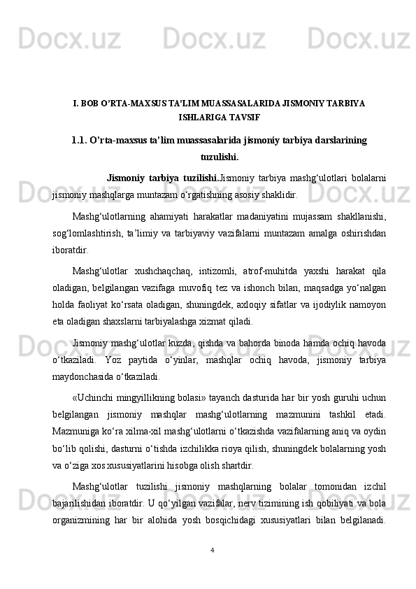 I. BOB O’RTA-MAXSUS TA’LIM MUASSASALARIDA JISMONIY TARBIYA
ISHLARIGA TAVSIF
1.1.  O’rta-maxsus ta’lim muassasalarida jismoniy tarbiya darslarining
tuzulishi.
                Jismoniy   tarbiya   tuzilishi . Jismoniy   tarbiya   mashg‘ulotlari   bolalarni
jismoniy mashqlarga muntazam o‘rgatishning asosiy shaklidir.
Mashg‘ulotlarning   ahamiyati   harakatlar   madaniyatini   mujassam   shakllanishi,
sog‘lomlashtirish,   ta’limiy   va   tarbiyaviy   vazifalarni   muntazam   amalga   oshirishdan
iboratdir.
Mashg‘ulotlar   xushchaqchaq,   intizomli,   atrof-muhitda   yaxshi   harakat   qila
oladigan,   belgilangan   vazifaga   muvofiq   tez   va   ishonch   bilan,   maqsadga   yo‘nalgan
holda  faoliyat   ko‘rsata  oladigan,   shuningdek,  axloqiy  sifatlar   va  ijodiylik  namoyon
eta oladigan shaxslarni tarbiyalashga xizmat qiladi.
Jismoniy mashg‘ulotlar kuzda, qishda va bahorda binoda hamda ochiq havoda
o‘tkaziladi.   Yoz   paytida   o‘yinlar,   mashqlar   ochiq   havoda,   jismoniy   tarbiya
maydonchasida o‘tkaziladi.
«Uchinchi mingyillikning bolasi» tayanch dasturida har bir yosh guruhi uchun
belgilangan   jismoniy   mashqlar   mashg‘ulotlarning   mazmunini   tashkil   etadi.
Mazmuniga ko‘ra xilma-xil mashg‘ulotlarni o‘tkazishda vazifalarning aniq va oydin
bo‘lib qolishi, dasturni o‘tishda izchilikka rioya qilish, shuningdek bolalarning yosh
va o‘ziga xos xususiyatlarini hisobga olish shartdir.
Mashg‘ulotlar   tuzilishi   jismoniy   mashqlarning   bolalar   tomonidan   izchil
bajarilishidan iboratdir. U qo‘yilgan vazifalar, nerv tizimining ish qobiliyati va bola
organizmining   har   bir   alohida   yosh   bosqichidagi   xususiyatlari   bilan   belgilanadi.
4