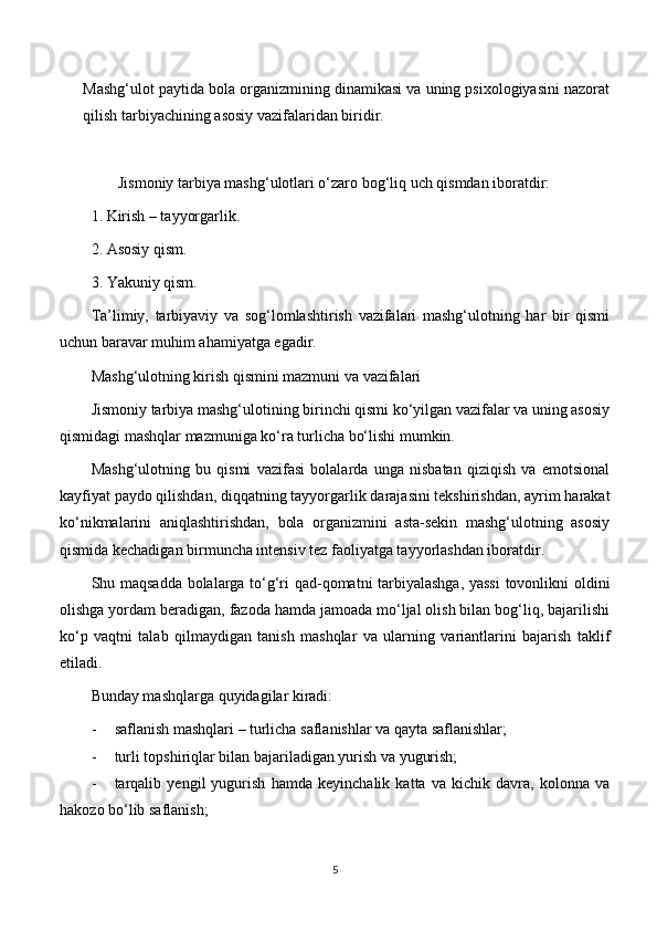 Mashg‘ulot paytida bola organizmining dinamikasi va uning psixologiyasini nazorat
qilish tarbiyachining asosiy vazifalaridan biridir.
       Jismoniy tarbiya mashg‘ulotlari o‘zaro bog‘liq uch qismdan iboratdir:
1.  Kirish – tayyorgarlik.
2.  Asosiy qism.
3.  Yakuniy qism.
Ta’limiy,   tarbiyaviy   va   sog‘lomlashtirish   vazifalari   mashg‘ulotning   har   bir   qismi
uchun baravar muhim ahamiyatga egadir. 
Mashg‘ulotning kirish qismini mazmuni va vazifalari
Jismoniy tarbiya mashg‘ulotining birinchi qismi ko‘yilgan vazifalar va uning asosiy
qismidagi mashqlar mazmuniga ko‘ra turlicha bo‘lishi mumkin.
Mashg‘ulotning   bu   qismi   vazifasi   bolalarda   unga   nisbatan   qiziqish   va   emotsional
kayfiyat paydo qilishdan, diqqatning tayyorgarlik darajasini tekshirishdan, ayrim harakat
ko‘nikmalarini   aniqlashtirishdan,   bola   organizmini   asta-sekin   mashg‘ulotning   asosiy
qismida kechadigan birmuncha intensiv tez faoliyatga tayyorlashdan iboratdir.
Shu maqsadda bolalarga to‘g‘ri qad-qomatni tarbiyalashga, yassi  tovonlikni oldini
olishga yordam beradigan, fazoda hamda jamoada mo‘ljal olish bilan bog‘liq, bajarilishi
ko‘p   vaqtni   talab   qilmaydigan   tanish   mashqlar   va   ularning   variantlarini   bajarish   taklif
etiladi.
Bunday mashqlarga quyidagilar kiradi:
- saflanish mashqlari – turlicha saflanishlar va qayta saflanishlar;
- turli topshiriqlar bilan bajariladigan yurish va yugurish;
- tarqalib   yengil   yugurish   hamda   keyinchalik   katta   va   kichik   davra,   kolonna   va
hakozo bo‘lib saflanish;
5 