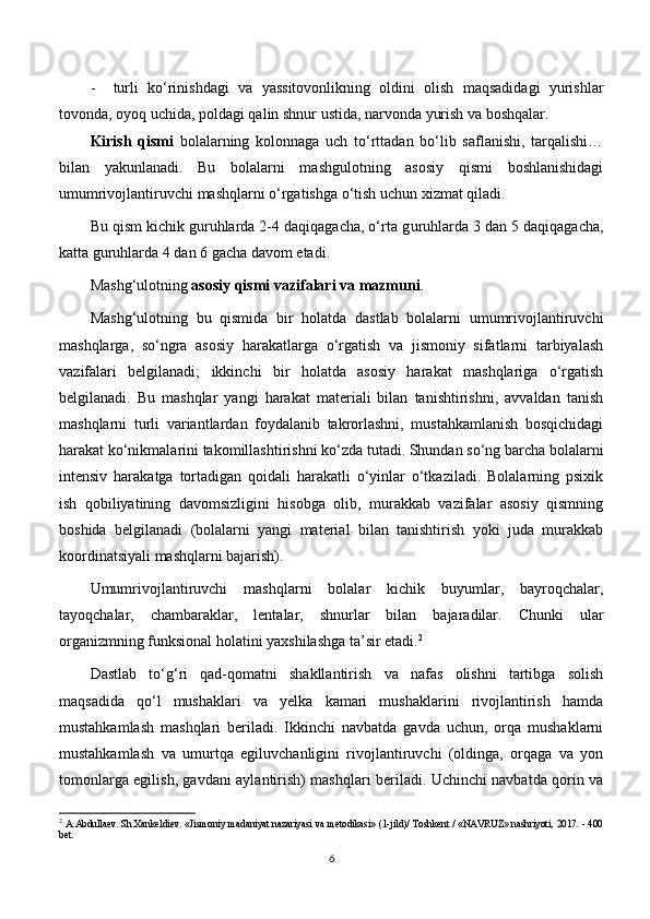 - turli   ko‘rinishdagi   va   yassitovonlikning   oldini   olish   maqsadidagi   yurishlar
tovonda, oyoq uchida, poldagi qalin shnur ustida, narvonda yurish va boshqalar.
Kirish   qismi   bolalarning   kolonnaga   uch   to‘rttadan   bo‘lib   saflanishi,   tarqalishi…
bilan   yakunlanadi.   Bu   bolalarni   mashgulotning   asosiy   qismi   boshlanishidagi
umumrivojlantiruvchi   mashqlarni o‘rgatishga o‘tish uchun xizmat qiladi.
Bu qism kichik guruhlarda 2-4 daqiqagacha, o‘rta g u ruhlarda 3 dan 5 daqiqagacha,
katta g u ruhlarda 4 dan 6 gacha davom etadi.
Mashg‘ulotning  asosiy qismi vazifalari va mazmuni .
Mashg‘ulotning   bu   qismida   bir   holatda   dastlab   bolalarni   umumrivojlantiruvchi
mashqlarga,   so‘ngra   asosiy   harakatlarga   o‘rgatish   va   jismoniy   sifatlarni   tarbiyalash
vazifalari   belgilanadi;   ikkinchi   bir   holatda   asosiy   harakat   mashqlariga   o‘rgatish
belgilanadi.   Bu   mashqlar   yangi   harakat   materiali   bilan   tanishtirishni,   avvaldan   tanish
mashqlarni   turli   variantlardan   foydalanib   takrorlashni,   mustahkamlanish   bosqichidagi
harakat ko‘nikmalarini takomillashtirishni ko‘zda tutadi. Shundan so‘ng barcha bolalarni
intensiv   harakatga   tortadigan   qoidali   harakatli   o‘yinlar   o‘tkaziladi.   Bolalarning   psixik
ish   qobiliyatining   davomsizligini   hisobga   olib,   murakkab   vazifalar   asosiy   qismning
boshida   belgilanadi   (bolalarni   yangi   material   bilan   tanishtirish   yoki   juda   murakkab
koordinatsiyali mashqlarni bajarish).
Umumrivojlantiruvchi   mashqlarni   bolalar   kichik   buyumlar,   bayroqchalar,
tayoqchalar,   chambaraklar,   lentalar,   shnurlar   bilan   bajaradilar.   Chunki   ular
organizmning funksional holatini yaxshilashga ta’sir etadi. 2
Dastlab   to‘g‘ri   qad-qomatni   shakllantirish   va   nafas   olishni   tartibga   solish
maqsadida   qo‘l   mushaklari   va   yelka   kamari   mushaklarini   rivojlantirish   hamda
mustahkamlash   mashqlari   beriladi.   Ikkinchi   navbatda   gavda   uchun,   orqa   mushaklarni
mustahkamlash   va   umurtqa   egiluvchanligini   rivojlantiruvchi   (oldinga,   orqaga   va   yon
tomonlarga egilish, gavdani aylantirish) mashqlari beriladi. Uchinchi navbatda qorin va
2
  A.Abdullaev. Sh.Xankeldiev. «Jismoniy madaniyat nazariyasi va metodikasi» (1-jild)/ Toshkent / «NAVRUZ» nashriyoti, 2017. - 400
bet.
6 