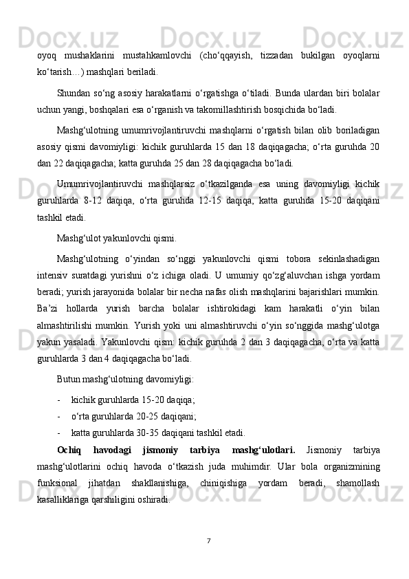 oyoq   mushaklarini   mustahkamlovchi   (cho‘qqayish,   tizzadan   bukilgan   oyoqlarni
ko‘tarish…) mashqlari beriladi.
Shundan so‘ng  asosiy  harakatlarni   o‘rgatishga  o‘tiladi.  Bunda  ulardan biri  bolalar
uchun yangi, boshqalari esa o‘rganish va takomillashtirish bosqichida bo‘ladi.
Mashg‘ulotning   umumrivojlantiruvchi   mashqlarni   o‘rgatish   bilan   olib   boriladigan
asosiy   qismi   davomiyligi:   kichik   guruhlarda   15   dan   18   daqiqagacha;   o‘rta   guruhda   20
dan 22 daqiqagacha; katta guruhda 25 dan 28 daqiqagacha bo‘ladi.
Umumrivojlantiruvchi   mashqlarsiz   o‘tkazilganda   esa   uning   davomiyligi   kichik
guruhlarda   8-12   daqiqa,   o‘rta   guruhda   12-15   daqiqa,   katta   guruhda   15-20   daqiqani
tashkil etadi.
Mashg‘ulot yakunlovchi qismi.
Mashg‘ulotning   o‘yindan   so‘nggi   yakunlovchi   qismi   tobora   sekinlashadigan
intensiv   suratdagi   yurishni   o‘z   ichiga   oladi.   U   umumiy   qo‘zg‘aluvchan   ishga   yordam
beradi; yurish jarayonida bolalar bir necha nafas olish mashqlarini bajarishlari mumkin.
Ba’zi   hollarda   yurish   barcha   bolalar   ishtirokidagi   kam   harakatli   o‘yin   bilan
almashtirilishi   mumkin.   Yurish   yoki   uni   almashtiruvchi   o‘yin   so‘nggida   mashg‘ulotga
yakun yasaladi. Yakunlovchi qism: kichik guruhda 2 dan 3 daqiqagacha, o‘rta va katta
guruhlarda 3 dan 4 daqiqagacha bo‘ladi.
Butun mashg‘ulotning davomiyligi:
- kichik guruhlarda 15-20 daqiqa;
- o‘rta guruhlarda 20-25 daqiqani;
- katta guruhlarda 30-35 daqiqani tashkil etadi.
Ochiq   havodagi   jismoniy   tarbiya   mashg‘ulotlari .   Jismoniy   tarbiya
mashg‘ulotlarini   ochiq   havoda   o‘tkazish   juda   muhimdir.   Ular   bola   organizmining
funksional   jihatdan   shakllanishiga,   chiniqishiga   yordam   beradi,   shamollash
kasalliklariga qarshiligini oshiradi.
7 