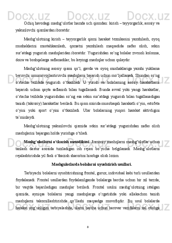 Ochiq havodagi mashg‘ulotlar hamda uch qismdan: kirish – tayyorgarlik, asosiy va
yakunlovchi qismlardan iboratdir.
Mashg‘ulotning   kirish   –   tayyorgarlik   qismi   harakat   texnikasini   yaxshilash,   oyoq
mushaklarini   mustahkamlash,   qomatni   yaxshilash   maqsadida   nafas   olish,   sekin
sur’atdagi yugurish mashqlaridan iboratdir. Yugurishdan so‘ng bolalar zvenoli kolonna,
doira va boshqalarga saflanadilar, bu keyingi mashqlar uchun qulaydir.
Mashg‘ulotning   asosiy   qismi   qo‘l,   gavda   va   oyoq   mushaklariga   yaxshi   yuklama
beruvchi umumrivojlantiruvchi mashqlarni bajarish uchun mo‘ljallanadi. Shundan so‘ng
o‘rtacha   tezlikda   yugurish   o‘tkaziladi.   U   yurish   va   bolalarning   asosiy   harakatlarni
bajarish   uchun   qayta   saflanish   bilan   tugallanadi.   Bunda   avval   yoki   yangi   harakatlar,
o‘rtacha   tezlikda   yugurishdan   so‘ng   esa   sekin   sur’atdagi   yugurish   bilan   tugallanadigan
tanish (takroriy) harakatlar beriladi. Bu qism oxirida musobaqali harakatli o‘yin, estofeta
o‘yini   yoki   sport   o‘yini   o‘tkaziladi.   Ular   bolalarning   yuqori   harakat   aktivligini
ta’minlaydi.
Mashg‘ulotning   yakunlovchi   qismida   sekin   sur’atdagi   yugurishdan   nafas   olish
mashqlarini bajargan holda yurishga o‘tiladi.
Mashg‘ulotlarni o‘tkazish metodikasi.   Jismoniy mashqlarni mashg‘ulotlar uchun
tanlash   dastur   asosida   tuziladigan   ish   rejasi   bo‘yicha   belgilanadi.   Mashg‘ulotlarni
rejalashtirishda yil fasli o‘tkazish sharoitini hisobga olish lozim.
Mashgulotlarda bolalarni uyushtirish usullari.
Tarbiyachi bolalarni uyushtirishning frontal, gurux, individual kabi turli usullaridan
foydalanadi.   Frontal   usullardan   foydalanilganda   bolalarga   barcha   uchun   bir   xil   tarzda,
bir   vaqtda   bajariladigan   mashqlar   beriladi.   Frontal   usulni   mashg‘ulotning   istalgan
qismida,   ayniqsa   bolalarni   yangi   mashqlarga   o‘rgatishda   yoki   allakachon   tanish
mashqlarni   takomillashtirishda   qo‘llashi   maqsadga   muvofiqdir.   Bu   usul   bolalarda
harakat   uyg‘unligini   tarbiyalashda,   ularni   barcha   uchun   barovar   vazifalarni   xal   etishga
8 