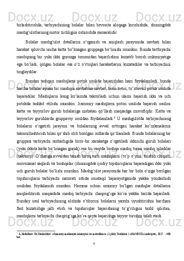 birlashtirishda,   tarbiyachining   bolalar   bilan   bevosita   aloqaga   kirishishda,   shuningdek
mashg‘ulotlarning motor zichligini oshirishda samaralidir.
Bolalar   mashg‘ulot   detallarini   o‘rganish   va   aniqlash   jarayonida   navbati   bilan
harakat qiluvchi uncha katta bo‘lmagan gruppaga bo‘linishi mumkin. Bunda tartbiyachi
mashqning   bir   yoki   ikki   guruxga   tomonidan   bajarilishini   kuzatib   borish   imkoniyatiga
ega   bo‘ladi,   qolgan   bolalar   esa   o‘z   o‘rtoqlari   harakatlarini   kuzatadilar   va   tarbiyachini
tinglaydilar.
Bundan   tashqari   mashqlarni   potok   usulida   bajarishdan   ham   foydalaniladi,   bunda
barcha bolalar aynan bir mashqni navbatma-navbat, birin-ketin, to‘xtovsiz potok usulida
bajaradilar.   Mashqlarni   keng   ko‘lamda   takrorlash   uchun   ularni   bajarish   ikki   va   uch
potokda   tashkil   etilishi   mumkin.   Jismoniy   mashqlarni   poton   usulida   bajarish   usulini
katta   va   tayyorlov   guruh   bolalariga   nisbatan   qo‘llash   maqsadga   muvofiqdir.   Katta   va
tayyorlov   guruhlarda   gruppaviy   usuldan   foydalaniladi. 3
  U   mashgulotda   tarbiyachining
bolalarni   o‘rgatish   jarayoni   va   bolalarning   avval   orttirgan   harakat   ko‘nikmalarini
takomillashtirish bilan qo‘shib olib borilgan xollarda qo‘llaniladi. Bunda bolalarning bir
gruppasi   tarbiyachi   raxbarligida   biror-bir   xarakatga   o‘rgatiladi   ikkinchi   guruh   bolalari
(yoki ikkita katta bo‘lmagan guruh) esa bu vaqtda boshqa mashq turini mashq qiladilar
(takroriy). O‘zlariga avvaldan tanish biroq turli mashqlarni (to‘p o‘yini, tirishib chiqish,
muvozanat saqlash va boshqalar (shuningdek ijodiy topshiriqlarni bajaradigan ikki yoki
uch guruh bolalar bo‘lishi mumkin. Mashg‘ulot jarayonida har bir bola o‘ziga berilgan
topshiriqlarni   tarbiyachi   nazorati   ostida   mustaqil   bajarayotganida   yakka   yondashish
usulidan   foydalanish   mumkin.   Hamma   uchun   umumiy   bo‘lgan   mashqlar   detallarini
aniqlashtirish   maqsadida   mashq   tarbiyachi   chaqirig‘iga   ko‘ra   yakka   tarzda   bajariladi.
Bunday   usul   tarbiyachining   alohida   e’tiborini   bolalarni   yaxshi   uyushtirishni   barchani
faol   kuzatishga   jalb   etish   va   topshiriqlar   bajarishning   to‘g‘riligini   taxlil   qilishni,
mashqlarni tarbiyachi chaqirig‘iga ko‘ra qayta bajarishga tayyor turishni talab etadi.
3
  A.Abdullaev. Sh.Xankeldiev. «Jismoniy madaniyat nazariyasi va metodikasi» (1-jild)/ Toshkent / «NAVRUZ» nashriyoti, 2017. - 400
bet.
9