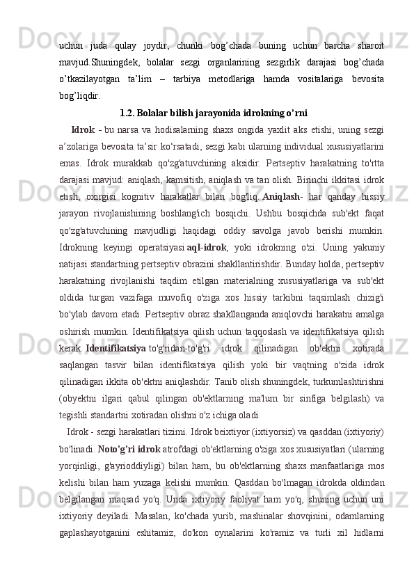 uchun   juda   qulay   joydir,   chunki   bog’chada   buning   uchun   barcha   sharoit
mavjud.Shuningdek,   bolalar   sezgi   organlarining   sezgirlik   darajasi   bog’chada
o’tkazilayotgan   ta’lim   –   tarbiya   metodlariga   hamda   vositalariga   bevosita
bog’liqdir.  
                          1.2. Bolalar bilish jarayonida idrokning o’rni
      Idrok   -   bu   narsa   va   hodisalarning   shaxs   ongida   yaxlit   aks   etishi,   uning   sezgi
a’zolariga bevosita ta’sir ko‘rsatadi, sezgi kabi ularning individual xususiyatlarini
emas.   Idrok   murakkab   qo'zg'atuvchining   aksidir.   Pertseptiv   harakatning   to'rtta
darajasi mavjud: aniqlash, kamsitish, aniqlash va tan olish. Birinchi ikkitasi idrok
etish,   oxirgisi   kognitiv   harakatlar   bilan   bog'liq.   Aniqlash -   har   qanday   hissiy
jarayon   rivojlanishining   boshlang'ich   bosqichi.   Ushbu   bosqichda   sub'ekt   faqat
qo'zg'atuvchining   mavjudligi   haqidagi   oddiy   savolga   javob   berishi   mumkin.
Idrokning   keyingi   operatsiyasi   aql-idrok ,   yoki   idrokning   o'zi.   Uning   yakuniy
natijasi standartning pertseptiv obrazini shakllantirishdir. Bunday holda, pertseptiv
harakatning   rivojlanishi   taqdim   etilgan   materialning   xususiyatlariga   va   sub'ekt
oldida   turgan   vazifaga   muvofiq   o'ziga   xos   hissiy   tarkibni   taqsimlash   chizig'i
bo'ylab davom  etadi. Pertseptiv obraz shakllanganda  aniqlovchi  harakatni  amalga
oshirish   mumkin.   Identifikatsiya   qilish   uchun   taqqoslash   va   identifikatsiya   qilish
kerak.   Identifikatsiya   to'g'ridan-to'g'ri   idrok   qilinadigan   ob'ektni   xotirada
saqlangan   tasvir   bilan   identifikatsiya   qilish   yoki   bir   vaqtning   o'zida   idrok
qilinadigan ikkita ob'ektni aniqlashdir. Tanib olish shuningdek, turkumlashtirishni
(obyektni   ilgari   qabul   qilingan   ob'ektlarning   ma'lum   bir   sinfiga   belgilash)   va
tegishli standartni xotiradan olishni o'z ichiga oladi.
   Idrok - sezgi harakatlari tizimi. Idrok beixtiyor (ixtiyorsiz) va qasddan (ixtiyoriy)
bo'linadi.   Noto'g'ri idrok   atrofdagi ob'ektlarning o'ziga xos xususiyatlari (ularning
yorqinligi,   g'ayrioddiyligi)   bilan   ham,   bu   ob'ektlarning   shaxs   manfaatlariga   mos
kelishi   bilan   ham   yuzaga   kelishi   mumkin.   Qasddan   bo'lmagan   idrokda   oldindan
belgilangan   maqsad   yo'q.   Unda   ixtiyoriy   faoliyat   ham   yo'q,   shuning   uchun   uni
ixtiyoriy   deyiladi.   Masalan,   ko'chada   yurib,   mashinalar   shovqinini,   odamlarning
gaplashayotganini   eshitamiz,   do'kon   oynalarini   ko'ramiz   va   turli   xil   hidlarni 