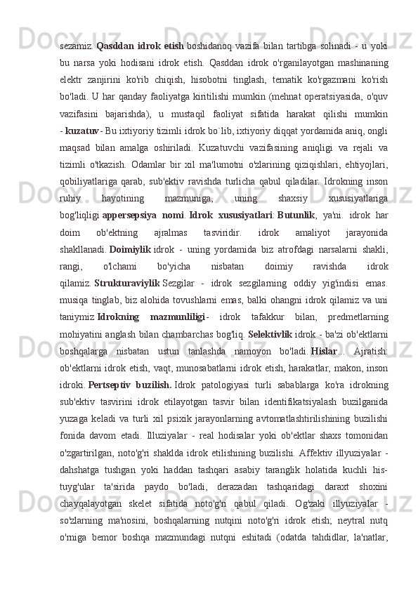 sezamiz.   Qasddan   idrok   etish   boshidanoq   vazifa   bilan   tartibga   solinadi   -   u   yoki
bu   narsa   yoki   hodisani   idrok   etish.   Qasddan   idrok   o'rganilayotgan   mashinaning
elektr   zanjirini   ko'rib   chiqish,   hisobotni   tinglash,   tematik   ko'rgazmani   ko'rish
bo'ladi. U har  qanday faoliyatga kiritilishi  mumkin (mehnat  operatsiyasida,  o'quv
vazifasini   bajarishda),   u   mustaqil   faoliyat   sifatida   harakat   qilishi   mumkin
-   kuzatuv - Bu ixtiyoriy tizimli idrok bo`lib, ixtiyoriy diqqat yordamida aniq, ongli
maqsad   bilan   amalga   oshiriladi.   Kuzatuvchi   vazifasining   aniqligi   va   rejali   va
tizimli   o'tkazish.   Odamlar   bir   xil   ma'lumotni   o'zlarining   qiziqishlari,   ehtiyojlari,
qobiliyatlariga   qarab,   sub'ektiv   ravishda   turlicha   qabul   qiladilar.   Idrokning   inson
ruhiy   hayotining   mazmuniga,   uning   shaxsiy   xususiyatlariga
bog'liqligi   appersepsiya   nomi .   Idrok   xususiyatlari :   Butunlik ,   ya'ni.   idrok   har
doim   ob'ektning   ajralmas   tasviridir.   idrok   amaliyot   jarayonida
shakllanadi.   Doimiylik   idrok   -   uning   yordamida   biz   atrofdagi   narsalarni   shakli,
rangi,   o'lchami   bo'yicha   nisbatan   doimiy   ravishda   idrok
qilamiz.   Strukturaviylik   Sezgilar   -   idrok   sezgilarning   oddiy   yig'indisi   emas.
musiqa   tinglab,  biz   alohida  tovushlarni   emas,   balki   ohangni   idrok  qilamiz   va  uni
taniymiz   Idrokning   mazmunliligi -   idrok   tafakkur   bilan,   predmetlarning
mohiyatini anglash bilan chambarchas bog'liq.   Selektivlik   idrok - ba'zi ob'ektlarni
boshqalarga   nisbatan   ustun   tanlashda   namoyon   bo'ladi.   Hislar ...   Ajratish:
ob'ektlarni  idrok etish,  vaqt, munosabatlarni  idrok etish, harakatlar, makon, inson
idroki.   Pertseptiv   buzilish.   Idrok   patologiyasi   turli   sabablarga   ko'ra   idrokning
sub'ektiv   tasvirini   idrok   etilayotgan   tasvir   bilan   identifikatsiyalash   buzilganida
yuzaga   keladi   va   turli   xil   psixik   jarayonlarning   avtomatlashtirilishining   buzilishi
fonida   davom   etadi.   Illuziyalar   -   real   hodisalar   yoki   ob'ektlar   shaxs   tomonidan
o'zgartirilgan,   noto'g'ri   shaklda   idrok   etilishining   buzilishi.   Affektiv   illyuziyalar   -
dahshatga   tushgan   yoki   haddan   tashqari   asabiy   taranglik   holatida   kuchli   his-
tuyg'ular   ta'sirida   paydo   bo'ladi,   derazadan   tashqaridagi   daraxt   shoxini
chayqalayotgan   skelet   sifatida   noto'g'ri   qabul   qiladi.   Og'zaki   illyuziyalar   -
so'zlarning   ma'nosini,   boshqalarning   nutqini   noto'g'ri   idrok   etish;   neytral   nutq
o'rniga   bemor   boshqa   mazmundagi   nutqni   eshitadi   (odatda   tahdidlar,   la'natlar, 