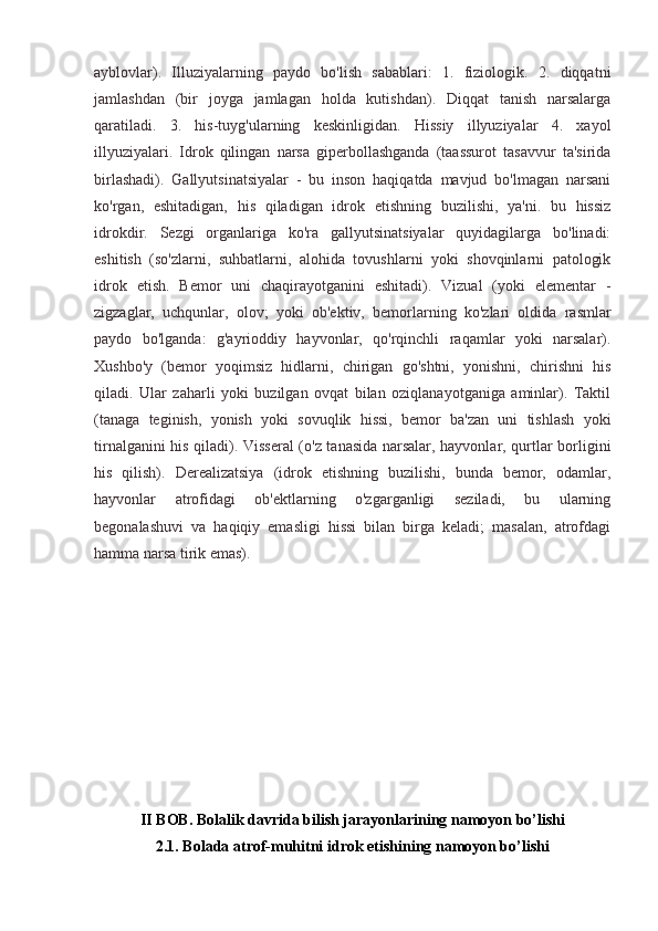 ayblovlar).   Illuziyalarning   paydo   bo'lish   sabablari:   1.   fiziologik.   2.   diqqatni
jamlashdan   (bir   joyga   jamlagan   holda   kutishdan).   Diqqat   tanish   narsalarga
qaratiladi.   3.   his-tuyg'ularning   keskinligidan.   Hissiy   illyuziyalar   4.   xayol
illyuziyalari.   Idrok   qilingan   narsa   giperbollashganda   (taassurot   tasavvur   ta'sirida
birlashadi).   Gallyutsinatsiyalar   -   bu   inson   haqiqatda   mavjud   bo'lmagan   narsani
ko'rgan,   eshitadigan,   his   qiladigan   idrok   etishning   buzilishi,   ya'ni.   bu   hissiz
idrokdir.   Sezgi   organlariga   ko'ra   gallyutsinatsiyalar   quyidagilarga   bo'linadi:
eshitish   (so'zlarni,   suhbatlarni,   alohida   tovushlarni   yoki   shovqinlarni   patologik
idrok   etish.   Bemor   uni   chaqirayotganini   eshitadi).   Vizual   (yoki   elementar   -
zigzaglar,   uchqunlar,   olov;   yoki   ob'ektiv,   bemorlarning   ko'zlari   oldida   rasmlar
paydo   bo'lganda:   g'ayrioddiy   hayvonlar,   qo'rqinchli   raqamlar   yoki   narsalar).
Xushbo'y   (bemor   yoqimsiz   hidlarni,   chirigan   go'shtni,   yonishni,   chirishni   his
qiladi.   Ular   zaharli   yoki   buzilgan   ovqat   bilan   oziqlanayotganiga   aminlar).   Taktil
(tanaga   teginish,   yonish   yoki   sovuqlik   hissi,   bemor   ba'zan   uni   tishlash   yoki
tirnalganini his qiladi). Visseral (o'z tanasida narsalar, hayvonlar, qurtlar borligini
his   qilish).   Derealizatsiya   (idrok   etishning   buzilishi,   bunda   bemor,   odamlar,
hayvonlar   atrofidagi   ob'ektlarning   o'zgarganligi   seziladi,   bu   ularning
begonalashuvi   va   haqiqiy   emasligi   hissi   bilan   birga   keladi;   masalan,   atrofdagi
hamma narsa tirik emas).
II BOB. Bolalik davrida bilish jarayonlarining namoyon bo’lishi
2.1. Bolada atrof-muhitni idrok etishining namoyon bo’lishi 