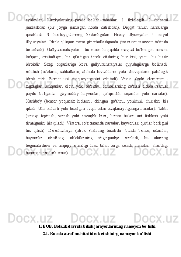 ayblovlar).   Illuziyalarning   paydo   bo'lish   sabablari:   1.   fiziologik.   2.   diqqatni
jamlashdan   (bir   joyga   jamlagan   holda   kutishdan).   Diqqat   tanish   narsalarga
qaratiladi.   3.   his-tuyg'ularning   keskinligidan.   Hissiy   illyuziyalar   4.   xayol
illyuziyalari.   Idrok   qilingan   narsa   giperbollashganda   (taassurot   tasavvur   ta'sirida
birlashadi).   Gallyutsinatsiyalar   -   bu   inson   haqiqatda   mavjud   bo'lmagan   narsani
ko'rgan,   eshitadigan,   his   qiladigan   idrok   etishning   buzilishi,   ya'ni.   bu   hissiz
idrokdir.   Sezgi   organlariga   ko'ra   gallyutsinatsiyalar   quyidagilarga   bo'linadi:
eshitish   (so'zlarni,   suhbatlarni,   alohida   tovushlarni   yoki   shovqinlarni   patologik
idrok   etish.   Bemor   uni   chaqirayotganini   eshitadi).   Vizual   (yoki   elementar   -
zigzaglar,   uchqunlar,   olov;   yoki   ob'ektiv,   bemorlarning   ko'zlari   oldida   rasmlar
paydo   bo'lganda:   g'ayrioddiy   hayvonlar,   qo'rqinchli   raqamlar   yoki   narsalar).
Xushbo'y   (bemor   yoqimsiz   hidlarni,   chirigan   go'shtni,   yonishni,   chirishni   his
qiladi.   Ular   zaharli   yoki   buzilgan   ovqat   bilan   oziqlanayotganiga   aminlar).   Taktil
(tanaga   teginish,   yonish   yoki   sovuqlik   hissi,   bemor   ba'zan   uni   tishlash   yoki
tirnalganini his qiladi). Visseral (o'z tanasida narsalar, hayvonlar, qurtlar borligini
his   qilish).   Derealizatsiya   (idrok   etishning   buzilishi,   bunda   bemor,   odamlar,
hayvonlar   atrofidagi   ob'ektlarning   o'zgarganligi   seziladi,   bu   ularning
begonalashuvi   va   haqiqiy   emasligi   hissi   bilan   birga   keladi;   masalan,   atrofdagi
hamma narsa tirik emas).
II BOB. Bolalik davrida bilish jarayonlarining namoyon bo’lishi
2.1. Bolada atrof-muhitni idrok etishining namoyon bo’lishi