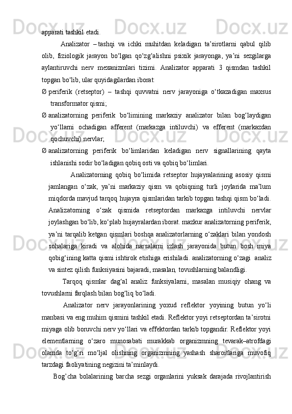 apparati tashkil etadi.
                      Analizator   –   tashqi   va   ichki   muhitdan   keladigan   ta’sirotlarni   qabul   qilib
olib,   fiziologik   jarayon   bo‘lgan   qo‘zg‘alishni   psixik   jarayonga,   ya’ni   sezgilarga
aylantiruvchi   nerv   mexanizmlari   tizimi.   Analizator   apparati   3   qismdan   tashkil
topgan bo‘lib, ular quyidagilardan iborat:
Ø   periferik   (retseptor)   –   tashqi   quvvatni   nerv   jarayoniga   o‘tkazadigan   maxsus
transformator qismi;
Ø   analizatorning   per i ferik   bo‘limining   markaziy   analizator   bilan   bog‘laydigan
yo‘llarni   ochadigan   afferent   (markazga   intiluvchi)   va   efferent   (markazdan
qochuvchi) nervlar;
Ø   analizatorning   periferik   bo‘limlaridan   keladigan   nerv   signallarining   qayta
ishlanishi sodir bo‘ladigan qobiq osti va qobiq bo‘limlari.
    A nalizatorning   qobiq   bo‘limida   retseptor   hujayralarining   asosiy   qismi
jamlangan   o‘zak,   ya’ni   markaziy   qism   va   qobiqning   turli   joylarida   ma’lum
miqdorda mavjud tarqoq hujayra qismlaridan tarkib topgan tashqi qism bo‘ladi.
Analizatorning   o‘zak   qismida   retseptordan   markazga   intiluvchi   nervlar
joylashgan bo‘lib, ko‘plab hujayralardan iborat. mazkur analizatorning periferik,
ya’ni  tarqalib ketgan qismlari boshqa analizatorlarning o‘zaklari  bilan yondosh
sohalariga   kiradi   va   alohida   narsalarni   izlash   jarayonida   butun   bosh   miya
qobig‘ining katta qismi ishtirok etishiga erishiladi. analizatorning o‘zagi     analiz
va sintez qilish funksiyasini bajaradi,   masalan ,   tovushlarning balandligi.
                      Tarqoq   qismlar   dag‘al   analiz   funksiyalarni,   masalan   musiqiy   ohang   va
tovushlarni farqlash bilan bog‘liq bo‘ladi.
                      Analizator   nerv   jarayonlarining   yoxud   reflektor   yoyining   butun   yo‘li
manbasi va eng muhim qismini tashkil etadi. Reflektor yoyi retseptordan ta’sirotni
miyaga olib boruvchi nerv yo‘llari va effektordan tarkib topgandir. Reflektor yoyi
elementlarning   o‘zaro   munosabati   murakkab   organizmning   tevarak–atrofdagi
olamda   to‘g‘ri   mo‘ljal   olishning   organizmning   yashash   sharoitlariga   muvofiq
tarzdagi faoliyatining negizini ta’minlaydi.
        Bog’cha   bolalarining   barcha   sezgi   organlarini   yuksak   darajada   rivojlantirish 