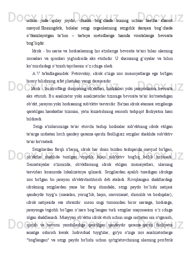 uchun   juda   qulay   joydir,   chunki   bog’chada   buning   uchun   barcha   sharoit
mavjud.Shuningdek,   bolalar   sezgi   organlarining   sezgirlik   darajasi   bog’chada
o’tkazilayotgan   ta’lim   –   tarbiya   metodlariga   hamda   vositalariga   bevosita
bog’liqdir.
      Idrok   -   bu   narsa   va   hodisalarning   his   a'zolariga   bevosita   ta'siri   bilan   ularning
xossalari   va   qismlari   yig'indisida   aks   etishidir.   U   shaxsning   g‘oyalar   va   bilim
ko‘rinishidagi o‘tmish tajribasini o‘z ichiga oladi.
      A.V   ta'kidlaganidek.   Petrovskiy,   idrok   o'ziga   xos   xususiyatlarga   ega   bo'lgan
hissiy bilishning sifat jihatidan yangi darajasidir.
     Idrok - bu atrofdagi dunyoning ob'ektlari, hodisalari yoki jarayonlarini bevosita
aks   ettirish.   Bu   analizator   yoki   analizatorlar   tizimiga   bevosita   ta'sir   ko'rsatadigan
ob'ekt, jarayon yoki hodisaning sub'ektiv tasviridir. Ba'zan idrok atamasi sezgilarga
qaratilgan  harakatlar  tizimini, ya'ni  kuzatishning  sensorli  tadqiqot  faoliyatini  ham
bildiradi.
      Sezgi   a'zolarimizga   ta'sir   etuvchi   tashqi   hodisalar   sub'ektning   idrok   etilgan
ta'sirga nisbatan hech qanday qarama-qarshi faolligisiz sezgilar  shaklida sub'ektiv
ta'sir ko'rsatadi.
      Sezgilardan   farqli   o'laroq,   idrok   har   doim   bizdan   tashqarida   mavjud   bo'lgan,
ob'ektlar   shaklida   tuzilgan   voqelik   bilan   sub'ektiv   bog'liq   bo'lib   ko'rinadi.
Sensatsiyalar   o'zimizda,   ob'ektlarning   idrok   etilgan   xususiyatlari,   ularning
tasvirlari   kosmosda   lokalizatsiya   qilinadi.   Sezgilardan   ajralib   turadigan   idrokga
xos   bo'lgan   bu   jarayon   ob'ektivlashtirish   deb   ataladi.   Rivojlangan   shakllardagi
idrokning   sezgilardan   yana   bir   farqi   shundaki,   sezgi   paydo   bo lishi   natijasiʻ
qandaydir   tuyg u   (masalan,   yorug lik,   hajm,   muvozanat,   shirinlik   va   boshqalar),	
ʻ ʻ
idrok   natijasida   esa   obrazdir.   inson   ongi   tomonidan   biror   narsaga,   hodisaga,
jarayonga   tegishli   bo lgan  o zaro  bog langan   turli   sezgilar   majmuasini   o z   ichiga	
ʻ ʻ ʻ ʻ
olgan shakllanadi. Muayyan ob'ektni idrok etish uchun unga nisbatan uni o'rganish,
qurish   va   tasvirni   yaxshilashga   qaratilgan   qandaydir   qarama-qarshi   faoliyatni
amalga   oshirish   kerak.   Individual   tuyg'ular,   go'yo   o'ziga   xos   analizatorlarga
"bog'langan"   va   sezgi   paydo   bo'lishi   uchun   qo'zg'atuvchining   ularning   periferik 