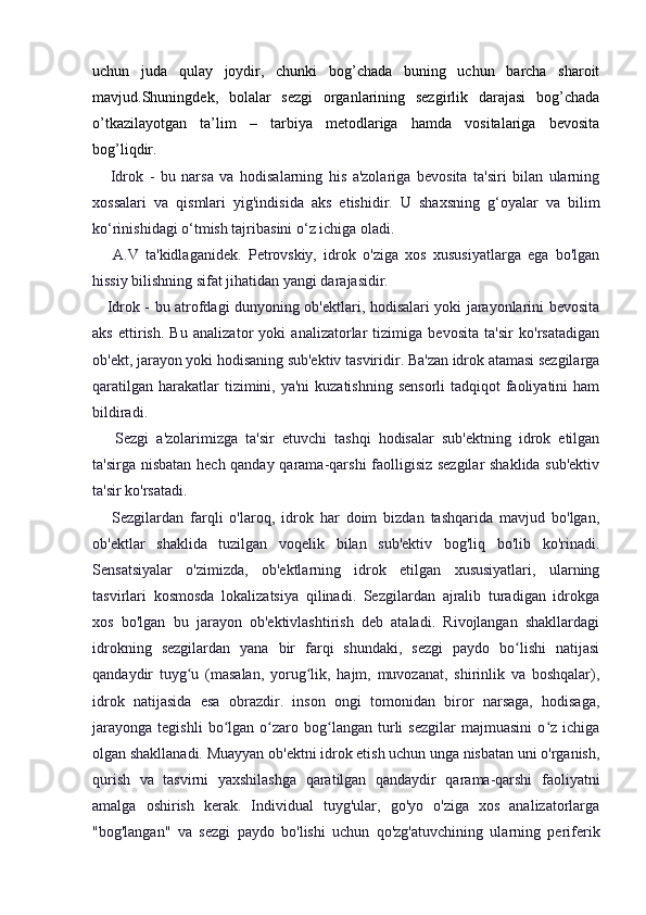 uchun   juda   qulay   joydir,   chunki   bog’chada   buning   uchun   barcha   sharoit
mavjud.Shuningdek,   bolalar   sezgi   organlarining   sezgirlik   darajasi   bog’chada
o’tkazilayotgan   ta’lim   –   tarbiya   metodlariga   hamda   vositalariga   bevosita
bog’liqdir.
      Idrok   -   bu   narsa   va   hodisalarning   his   a'zolariga   bevosita   ta'siri   bilan   ularning
xossalari   va   qismlari   yig'indisida   aks   etishidir.   U   shaxsning   g‘oyalar   va   bilim
ko‘rinishidagi o‘tmish tajribasini o‘z ichiga oladi.
      A.V   ta'kidlaganidek.   Petrovskiy,   idrok   o'ziga   xos   xususiyatlarga   ega   bo'lgan
hissiy bilishning sifat jihatidan yangi darajasidir.
     Idrok - bu atrofdagi dunyoning ob'ektlari, hodisalari yoki jarayonlarini bevosita
aks   ettirish.   Bu   analizator   yoki   analizatorlar   tizimiga   bevosita   ta'sir   ko'rsatadigan
ob'ekt, jarayon yoki hodisaning sub'ektiv tasviridir. Ba'zan idrok atamasi sezgilarga
qaratilgan  harakatlar  tizimini, ya'ni  kuzatishning  sensorli  tadqiqot  faoliyatini  ham
bildiradi.
      Sezgi   a'zolarimizga   ta'sir   etuvchi   tashqi   hodisalar   sub'ektning   idrok   etilgan
ta'sirga nisbatan hech qanday qarama-qarshi faolligisiz sezgilar  shaklida sub'ektiv
ta'sir ko'rsatadi.
      Sezgilardan   farqli   o'laroq,   idrok   har   doim   bizdan   tashqarida   mavjud   bo'lgan,
ob'ektlar   shaklida   tuzilgan   voqelik   bilan   sub'ektiv   bog'liq   bo'lib   ko'rinadi.
Sensatsiyalar   o'zimizda,   ob'ektlarning   idrok   etilgan   xususiyatlari,   ularning
tasvirlari   kosmosda   lokalizatsiya   qilinadi.   Sezgilardan   ajralib   turadigan   idrokga
xos   bo'lgan   bu   jarayon   ob'ektivlashtirish   deb   ataladi.   Rivojlangan   shakllardagi
idrokning   sezgilardan   yana   bir   farqi   shundaki,   sezgi   paydo   bo lishi   natijasiʻ
qandaydir   tuyg u   (masalan,   yorug lik,   hajm,   muvozanat,   shirinlik   va   boshqalar),	
ʻ ʻ
idrok   natijasida   esa   obrazdir.   inson   ongi   tomonidan   biror   narsaga,   hodisaga,
jarayonga   tegishli   bo lgan  o zaro  bog langan   turli   sezgilar   majmuasini   o z   ichiga	
ʻ ʻ ʻ ʻ
olgan shakllanadi. Muayyan ob'ektni idrok etish uchun unga nisbatan uni o'rganish,
qurish   va   tasvirni   yaxshilashga   qaratilgan   qandaydir   qarama-qarshi   faoliyatni
amalga   oshirish   kerak.   Individual   tuyg'ular,   go'yo   o'ziga   xos   analizatorlarga
"bog'langan"   va   sezgi   paydo   bo'lishi   uchun   qo'zg'atuvchining   ularning   periferik