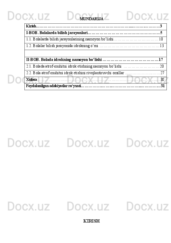MUNDARIJA
Kirish………………………………………………………………....……….…………3
I-BOB . Bolalarda bilish jarayonlari………………………………………………5
1.1. Bolalarda bilish jarayonlarining namoyon bo’lishi…………………….………10
1.2. Bolalar bilish jarayonida idrokning o’rni ………………………………………13
II-BOB. Bolada idrokning namoyon bo’lishi ……………………………………17
2.1. Bolada atrof-muhitni idrok etishning namoyon bo’lishi  ………………………20
2.2. Bola atrof-muhitni idrok etishini rivojlantiruvchi omillar ………………...……27
Xulosa …………………………………………….…………………………………...…30
Foydalanilgan adabiyotlar ro‘yxati……………..……..…………………...………….…31
                                         
KIRISH 