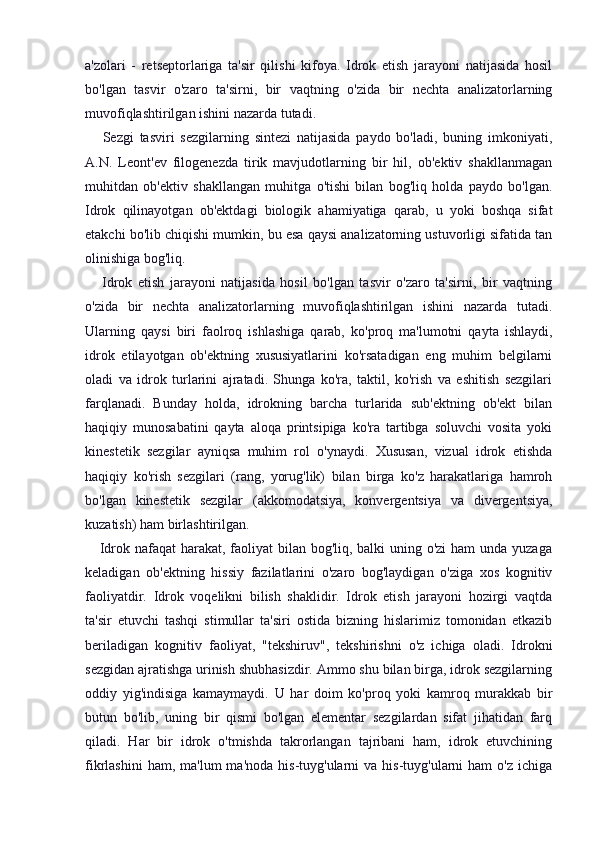 a'zolari   -   retseptorlariga   ta'sir   qilishi   kifoya.   Idrok   etish   jarayoni   natijasida   hosil
bo'lgan   tasvir   o'zaro   ta'sirni,   bir   vaqtning   o'zida   bir   nechta   analizatorlarning
muvofiqlashtirilgan ishini nazarda tutadi.
      Sezgi   tasviri   sezgilarning   sintezi   natijasida   paydo   bo'ladi,   buning   imkoniyati,
A.N.   Leont'ev   filogenezda   tirik   mavjudotlarning   bir   hil,   ob'ektiv   shakllanmagan
muhitdan   ob'ektiv   shakllangan   muhitga   o'tishi   bilan   bog'liq   holda   paydo   bo'lgan.
Idrok   qilinayotgan   ob'ektdagi   biologik   ahamiyatiga   qarab,   u   yoki   boshqa   sifat
etakchi bo'lib chiqishi mumkin, bu esa qaysi analizatorning ustuvorligi sifatida tan
olinishiga bog'liq.
      Idrok   etish   jarayoni   natijasida   hosil   bo'lgan   tasvir   o'zaro   ta'sirni,   bir   vaqtning
o'zida   bir   nechta   analizatorlarning   muvofiqlashtirilgan   ishini   nazarda   tutadi.
Ularning   qaysi   biri   faolroq   ishlashiga   qarab,   ko'proq   ma'lumotni   qayta   ishlaydi,
idrok   etilayotgan   ob'ektning   xususiyatlarini   ko'rsatadigan   eng   muhim   belgilarni
oladi   va   idrok   turlarini   ajratadi.   Shunga   ko'ra,   taktil,   ko'rish   va   eshitish   sezgilari
farqlanadi.   Bunday   holda,   idrokning   barcha   turlarida   sub'ektning   ob'ekt   bilan
haqiqiy   munosabatini   qayta   aloqa   printsipiga   ko'ra   tartibga   soluvchi   vosita   yoki
kinestetik   sezgilar   ayniqsa   muhim   rol   o'ynaydi.   Xususan,   vizual   idrok   etishda
haqiqiy   ko'rish   sezgilari   (rang,   yorug'lik)   bilan   birga   ko'z   harakatlariga   hamroh
bo'lgan   kinestetik   sezgilar   (akkomodatsiya,   konvergentsiya   va   divergentsiya,
kuzatish) ham birlashtirilgan.
     Idrok nafaqat harakat, faoliyat bilan bog'liq, balki  uning o'zi  ham  unda yuzaga
keladigan   ob'ektning   hissiy   fazilatlarini   o'zaro   bog'laydigan   o'ziga   xos   kognitiv
faoliyatdir.   Idrok   voqelikni   bilish   shaklidir.   Idrok   etish   jarayoni   hozirgi   vaqtda
ta'sir   etuvchi   tashqi   stimullar   ta'siri   ostida   bizning   hislarimiz   tomonidan   etkazib
beriladigan   kognitiv   faoliyat,   "tekshiruv",   tekshirishni   o'z   ichiga   oladi.   Idrokni
sezgidan ajratishga urinish shubhasizdir. Ammo shu bilan birga, idrok sezgilarning
oddiy   yig'indisiga   kamaymaydi.   U   har   doim   ko'proq   yoki   kamroq   murakkab   bir
butun   bo'lib,   uning   bir   qismi   bo'lgan   elementar   sezgilardan   sifat   jihatidan   farq
qiladi.   Har   bir   idrok   o'tmishda   takrorlangan   tajribani   ham,   idrok   etuvchining
fikrlashini   ham, ma'lum  ma'noda  his-tuyg'ularni  va  his-tuyg'ularni  ham   o'z  ichiga 