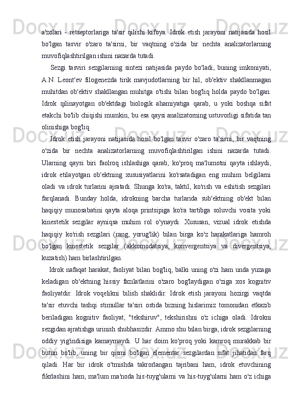 a'zolari   -   retseptorlariga   ta'sir   qilishi   kifoya.   Idrok   etish   jarayoni   natijasida   hosil
bo'lgan   tasvir   o'zaro   ta'sirni,   bir   vaqtning   o'zida   bir   nechta   analizatorlarning
muvofiqlashtirilgan ishini nazarda tutadi.
      Sezgi   tasviri   sezgilarning   sintezi   natijasida   paydo   bo'ladi,   buning   imkoniyati,
A.N.   Leont'ev   filogenezda   tirik   mavjudotlarning   bir   hil,   ob'ektiv   shakllanmagan
muhitdan   ob'ektiv   shakllangan   muhitga   o'tishi   bilan   bog'liq   holda   paydo   bo'lgan.
Idrok   qilinayotgan   ob'ektdagi   biologik   ahamiyatiga   qarab,   u   yoki   boshqa   sifat
etakchi bo'lib chiqishi mumkin, bu esa qaysi analizatorning ustuvorligi sifatida tan
olinishiga bog'liq.
      Idrok   etish   jarayoni   natijasida   hosil   bo'lgan   tasvir   o'zaro   ta'sirni,   bir   vaqtning
o'zida   bir   nechta   analizatorlarning   muvofiqlashtirilgan   ishini   nazarda   tutadi.
Ularning   qaysi   biri   faolroq   ishlashiga   qarab,   ko'proq   ma'lumotni   qayta   ishlaydi,
idrok   etilayotgan   ob'ektning   xususiyatlarini   ko'rsatadigan   eng   muhim   belgilarni
oladi   va   idrok   turlarini   ajratadi.   Shunga   ko'ra,   taktil,   ko'rish   va   eshitish   sezgilari
farqlanadi.   Bunday   holda,   idrokning   barcha   turlarida   sub'ektning   ob'ekt   bilan
haqiqiy   munosabatini   qayta   aloqa   printsipiga   ko'ra   tartibga   soluvchi   vosita   yoki
kinestetik   sezgilar   ayniqsa   muhim   rol   o'ynaydi.   Xususan,   vizual   idrok   etishda
haqiqiy   ko'rish   sezgilari   (rang,   yorug'lik)   bilan   birga   ko'z   harakatlariga   hamroh
bo'lgan   kinestetik   sezgilar   (akkomodatsiya,   konvergentsiya   va   divergentsiya,
kuzatish) ham birlashtirilgan.
     Idrok nafaqat harakat, faoliyat bilan bog'liq, balki  uning o'zi  ham  unda yuzaga
keladigan   ob'ektning   hissiy   fazilatlarini   o'zaro   bog'laydigan   o'ziga   xos   kognitiv
faoliyatdir.   Idrok   voqelikni   bilish   shaklidir.   Idrok   etish   jarayoni   hozirgi   vaqtda
ta'sir   etuvchi   tashqi   stimullar   ta'siri   ostida   bizning   hislarimiz   tomonidan   etkazib
beriladigan   kognitiv   faoliyat,   "tekshiruv",   tekshirishni   o'z   ichiga   oladi.   Idrokni
sezgidan ajratishga urinish shubhasizdir. Ammo shu bilan birga, idrok sezgilarning
oddiy   yig'indisiga   kamaymaydi.   U   har   doim   ko'proq   yoki   kamroq   murakkab   bir
butun   bo'lib,   uning   bir   qismi   bo'lgan   elementar   sezgilardan   sifat   jihatidan   farq
qiladi.   Har   bir   idrok   o'tmishda   takrorlangan   tajribani   ham,   idrok   etuvchining
fikrlashini   ham, ma'lum  ma'noda  his-tuyg'ularni  va  his-tuyg'ularni  ham   o'z  ichiga